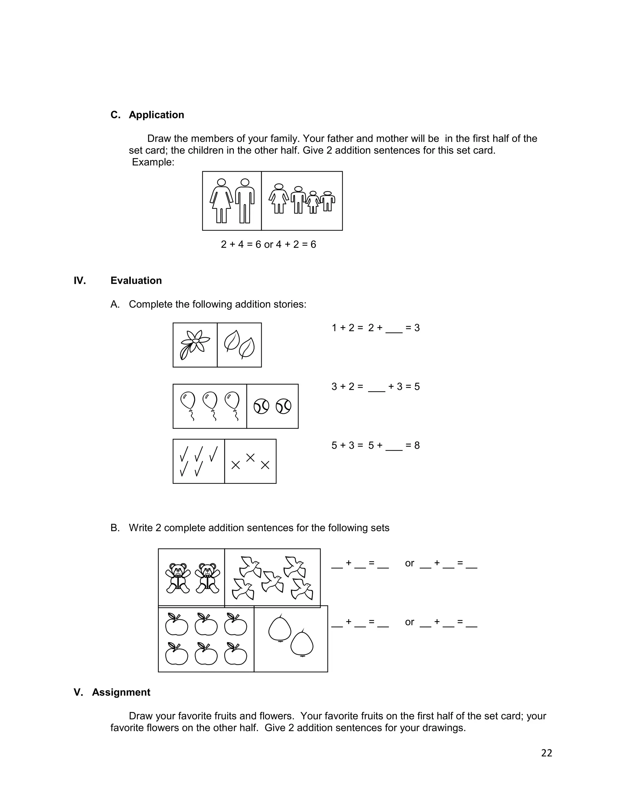22
C. Application
Draw the members of your family. Your father and mother will be in the first half of the
set card; the children in the other half. Give 2 addition sentences for this set card.
Example:
2 + 4 = 6 or 4 + 2 = 6
IV. Evaluation
A. Complete the following addition stories:
1 + 2 = 2 + ___ = 3
3 + 2 = ___ + 3 = 5
5 + 3 = 5 + ___ = 8
B. Write 2 complete addition sentences for the following sets
__ + __ = __ or __ + __ = __
__ + __ = __ or __ + __ = __
V. Assignment
Draw your favorite fruits and flowers. Your favorite fruits on the first half of the set card; your
favorite flowers on the other half. Give 2 addition sentences for your drawings.
 