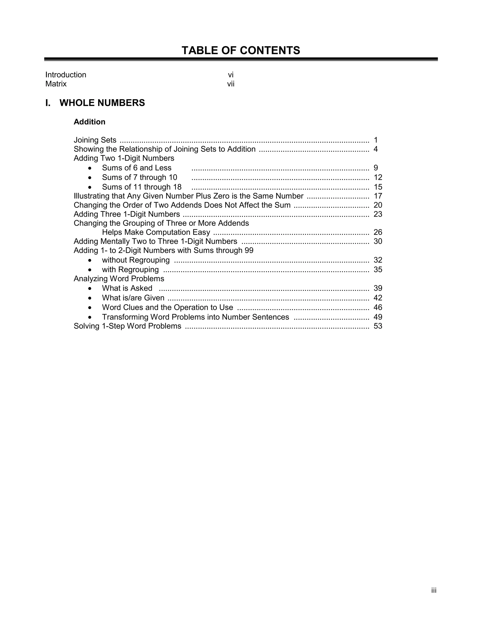 iii
TABLE OF CONTENTS
Introduction vi
Matrix vii
I. WHOLE NUMBERS
Addition
Joining Sets ................................................................................................................... 1
Showing the Relationship of Joining Sets to Addition ................................................... 4
Adding Two 1-Digit Numbers
Sums of 6 and Less .................................................................................. 9
Sums of 7 through 10 .................................................................................. 12
Sums of 11 through 18 .................................................................................. 15
Illustrating that Any Given Number Plus Zero is the Same Number ............................. 17
Changing the Order of Two Addends Does Not Affect the Sum ................................... 20
Adding Three 1-Digit Numbers ...................................................................................... 23
Changing the Grouping of Three or More Addends
Helps Make Computation Easy ........................................................................ 26
Adding Mentally Two to Three 1-Digit Numbers ........................................................... 30
Adding 1- to 2-Digit Numbers with Sums through 99
without Regrouping .......................................................................................... 32
with Regrouping ............................................................................................... 35
Analyzing Word Problems
What is Asked ................................................................................................. 39
What is/are Given ............................................................................................. 42
Word Clues and the Operation to Use ............................................................. 46
Transforming Word Problems into Number Sentences ................................... 49
Solving 1-Step Word Problems ..................................................................................... 53
 