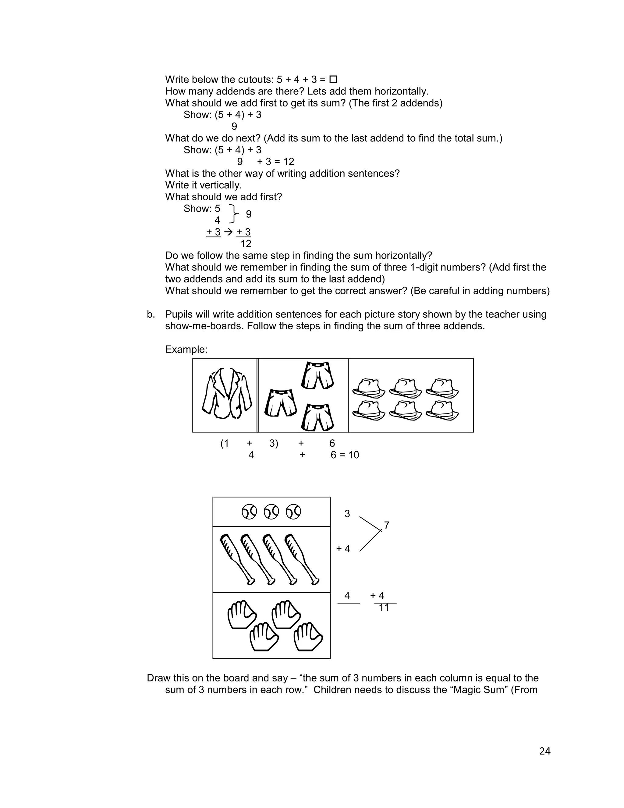 24
Write below the cutouts: 5 + 4 + 3 = 
How many addends are there? Lets add them horizontally.
What should we add first to get its sum? (The first 2 addends)
Show: (5 + 4) + 3
9
What do we do next? (Add its sum to the last addend to find the total sum.)
Show: (5 + 4) + 3
9 + 3 = 12
What is the other way of writing addition sentences?
Write it vertically.
What should we add first?
Show: 5
4
+ 3  + 3
12
Do we follow the same step in finding the sum horizontally?
What should we remember in finding the sum of three 1-digit numbers? (Add first the
two addends and add its sum to the last addend)
What should we remember to get the correct answer? (Be careful in adding numbers)
b. Pupils will write addition sentences for each picture story shown by the teacher using
show-me-boards. Follow the steps in finding the sum of three addends.
Example:
(1 + 3) + 6
4 + 6 = 10
3
7
+ 4
4 + 4
11
Draw this on the board and say – “the sum of 3 numbers in each column is equal to the
sum of 3 numbers in each row.” Children needs to discuss the “Magic Sum” (From
9
 