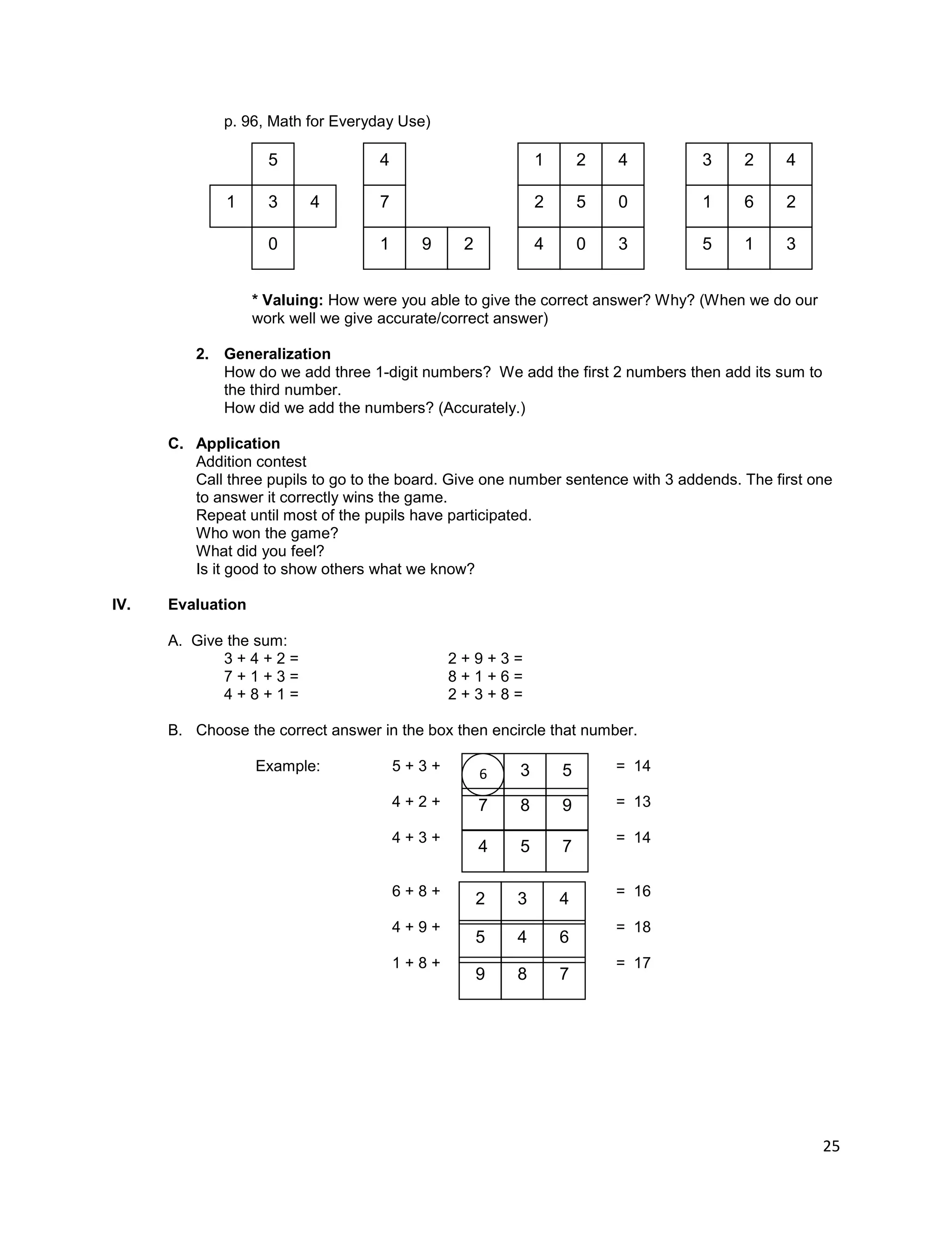 25
p. 96, Math for Everyday Use)
* Valuing: How were you able to give the correct answer? Why? (When we do our
work well we give accurate/correct answer)
2. Generalization
How do we add three 1-digit numbers? We add the first 2 numbers then add its sum to
the third number.
How did we add the numbers? (Accurately.)
C. Application
Addition contest
Call three pupils to go to the board. Give one number sentence with 3 addends. The first one
to answer it correctly wins the game.
Repeat until most of the pupils have participated.
Who won the game?
What did you feel?
Is it good to show others what we know?
IV. Evaluation
A. Give the sum:
3 + 4 + 2 = 2 + 9 + 3 =
7 + 1 + 3 = 8 + 1 + 6 =
4 + 8 + 1 = 2 + 3 + 8 =
B. Choose the correct answer in the box then encircle that number.
Example: 5 + 3 + = 14
4 + 2 + = 13
4 + 3 + = 14
6 + 8 + = 16
4 + 9 + = 18
1 + 8 + = 17
5
3 4
1
0
2
5 0
2
0
4
1
3
4 2
6 2
1
1
5
3
3
4
6 3 5
8 9
7
5 7
4
3 4
2
4 6
5
8 7
9
7
9
1
4
2
 
