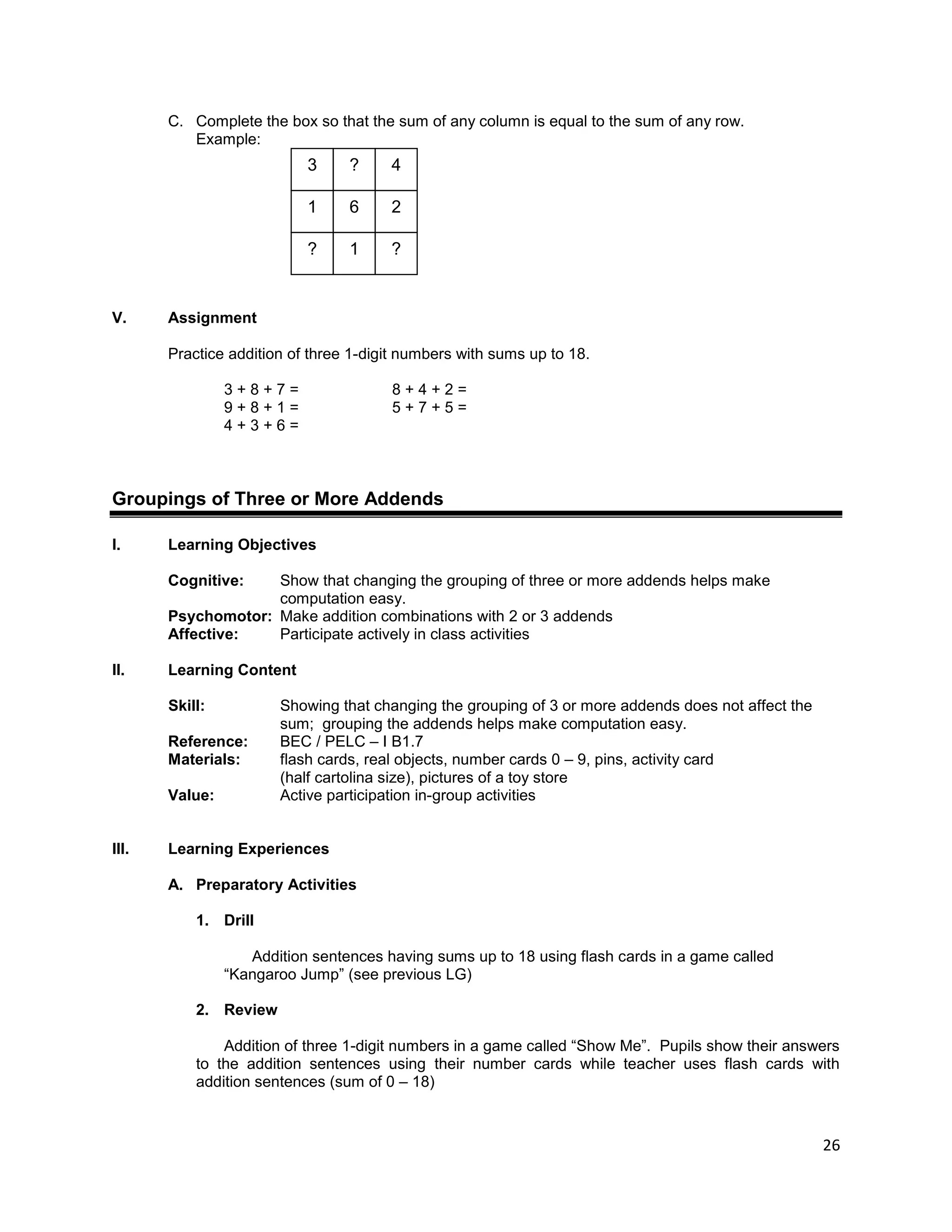 26
C. Complete the box so that the sum of any column is equal to the sum of any row.
Example:
V. Assignment
Practice addition of three 1-digit numbers with sums up to 18.
3 + 8 + 7 = 8 + 4 + 2 =
9 + 8 + 1 = 5 + 7 + 5 =
4 + 3 + 6 =
Groupings of Three or More Addends
I. Learning Objectives
Cognitive: Show that changing the grouping of three or more addends helps make
computation easy.
Psychomotor: Make addition combinations with 2 or 3 addends
Affective: Participate actively in class activities
II. Learning Content
Skill: Showing that changing the grouping of 3 or more addends does not affect the
sum; grouping the addends helps make computation easy.
Reference: BEC / PELC – I B1.7
Materials: flash cards, real objects, number cards 0 – 9, pins, activity card
(half cartolina size), pictures of a toy store
Value: Active participation in-group activities
III. Learning Experiences
A. Preparatory Activities
1. Drill
Addition sentences having sums up to 18 using flash cards in a game called
“Kangaroo Jump” (see previous LG)
2. Review
Addition of three 1-digit numbers in a game called “Show Me”. Pupils show their answers
to the addition sentences using their number cards while teacher uses flash cards with
addition sentences (sum of 0 – 18)
?
6 2
1
1
?
3
?
4
 