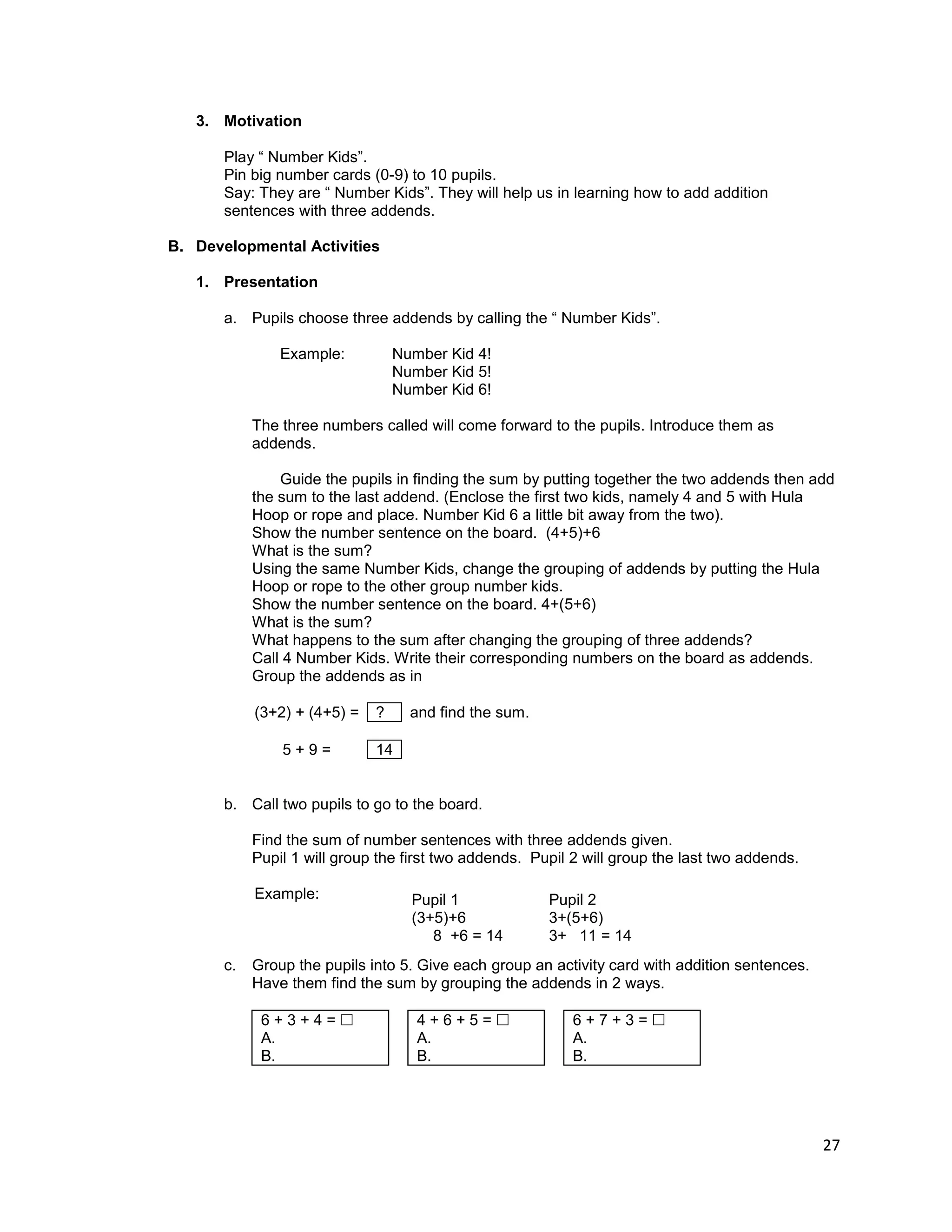 27
3. Motivation
Play “ Number Kids”.
Pin big number cards (0-9) to 10 pupils.
Say: They are “ Number Kids”. They will help us in learning how to add addition
sentences with three addends.
B. Developmental Activities
1. Presentation
a. Pupils choose three addends by calling the “ Number Kids”.
Example: Number Kid 4!
Number Kid 5!
Number Kid 6!
The three numbers called will come forward to the pupils. Introduce them as
addends.
Guide the pupils in finding the sum by putting together the two addends then add
the sum to the last addend. (Enclose the first two kids, namely 4 and 5 with Hula
Hoop or rope and place. Number Kid 6 a little bit away from the two).
Show the number sentence on the board. (4+5)+6
What is the sum?
Using the same Number Kids, change the grouping of addends by putting the Hula
Hoop or rope to the other group number kids.
Show the number sentence on the board. 4+(5+6)
What is the sum?
What happens to the sum after changing the grouping of three addends?
Call 4 Number Kids. Write their corresponding numbers on the board as addends.
Group the addends as in
(3+2) + (4+5) = ? and find the sum.
5 + 9 = 14
b. Call two pupils to go to the board.
Find the sum of number sentences with three addends given.
Pupil 1 will group the first two addends. Pupil 2 will group the last two addends.
Example:
c. Group the pupils into 5. Give each group an activity card with addition sentences.
Have them find the sum by grouping the addends in 2 ways.
6 + 3 + 4 =  4 + 6 + 5 =  6 + 7 + 3 = 
A. A. A.
B. B. B.
Pupil 1 Pupil 2
(3+5)+6 3+(5+6)
8 +6 = 14 3+ 11 = 14
 