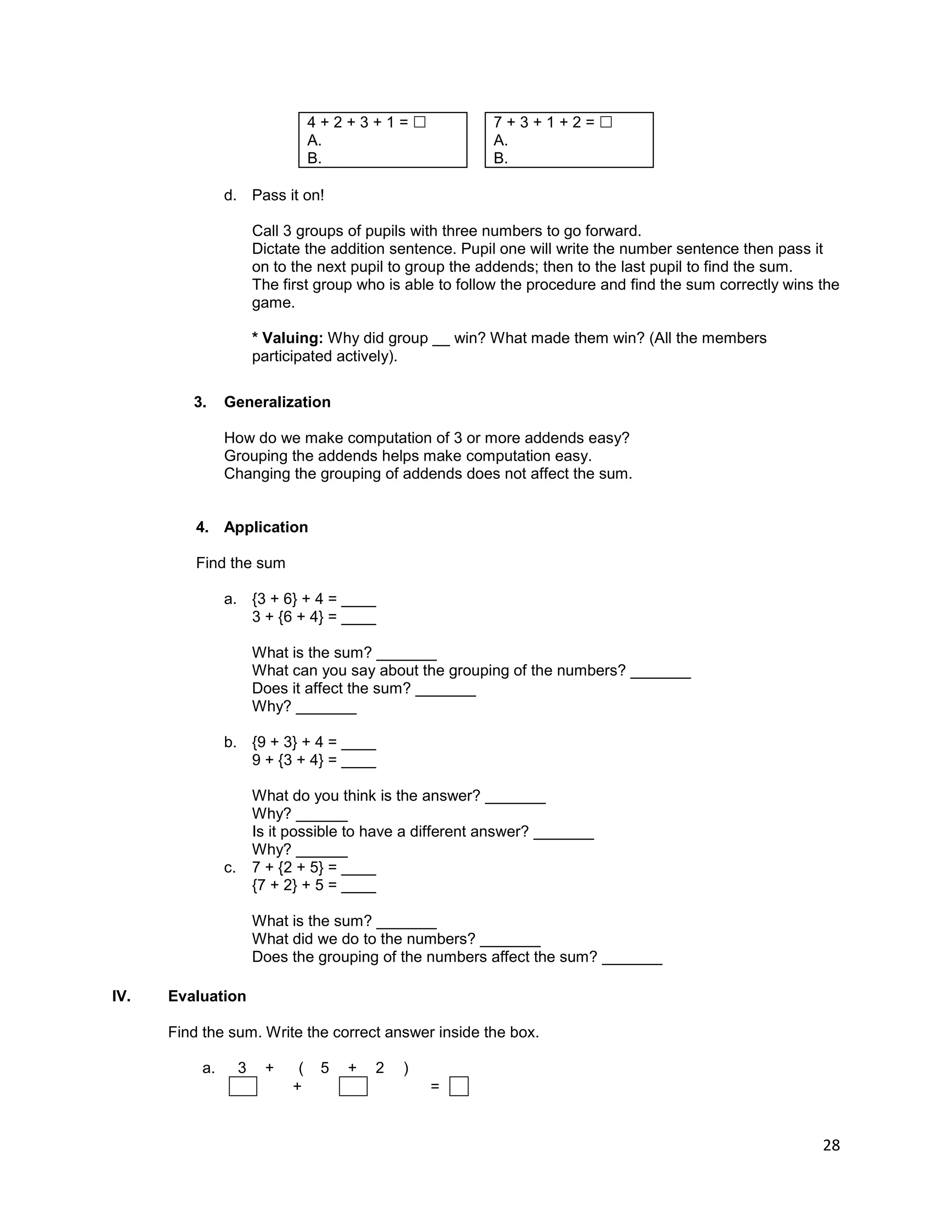 28
4 + 2 + 3 + 1 =  7 + 3 + 1 + 2 = 
A. A.
B. B.
d. Pass it on!
Call 3 groups of pupils with three numbers to go forward.
Dictate the addition sentence. Pupil one will write the number sentence then pass it
on to the next pupil to group the addends; then to the last pupil to find the sum.
The first group who is able to follow the procedure and find the sum correctly wins the
game.
* Valuing: Why did group __ win? What made them win? (All the members
participated actively).
3. Generalization
How do we make computation of 3 or more addends easy?
Grouping the addends helps make computation easy.
Changing the grouping of addends does not affect the sum.
4. Application
Find the sum
a. {3 + 6} + 4 = ____
3 + {6 + 4} = ____
What is the sum? _______
What can you say about the grouping of the numbers? _______
Does it affect the sum? _______
Why? _______
b. {9 + 3} + 4 = ____
9 + {3 + 4} = ____
What do you think is the answer? _______
Why? ______
Is it possible to have a different answer? _______
Why? ______
c. 7 + {2 + 5} = ____
{7 + 2} + 5 = ____
What is the sum? _______
What did we do to the numbers? _______
Does the grouping of the numbers affect the sum? _______
IV. Evaluation
Find the sum. Write the correct answer inside the box.
a. 3 + ( 5 + 2 )
+ =
 