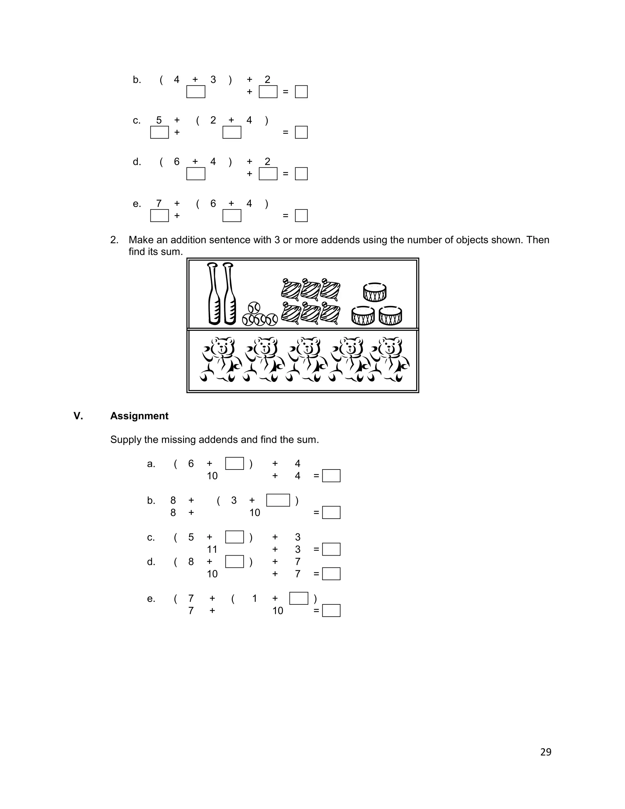 29
b. ( 4 + 3 ) + 2
+ =
c. 5 + ( 2 + 4 )
+ =
d. ( 6 + 4 ) + 2
+ =
e. 7 + ( 6 + 4 )
+ =
2. Make an addition sentence with 3 or more addends using the number of objects shown. Then
find its sum.
V. Assignment
Supply the missing addends and find the sum.
a. ( 6 + ) + 4
10 + 4 =
b. 8 + ( 3 + )
8 + 10 =
c. ( 5 + ) + 3
11 + 3 =
d. ( 8 + ) + 7
10 + 7 =
e. ( 7 + ( 1 + )
7 + 10 =
 