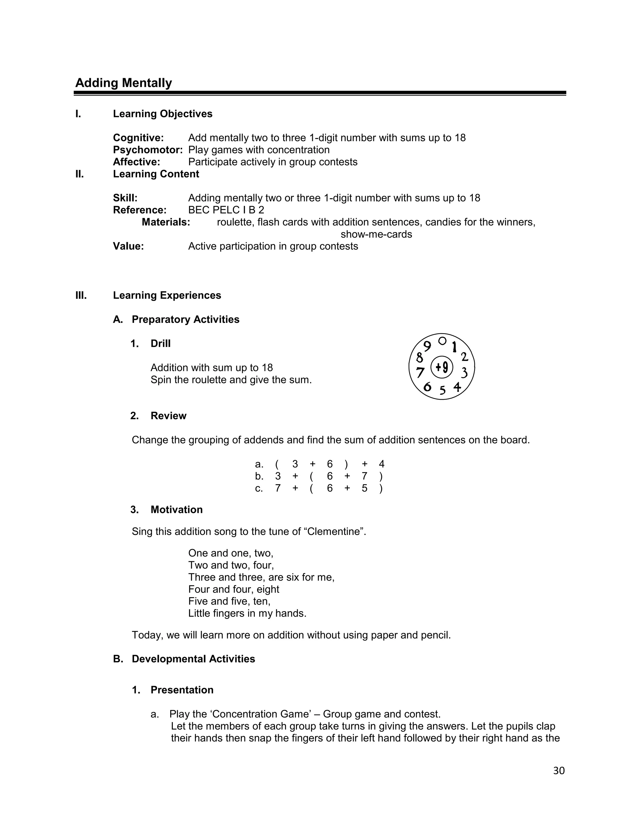 30
Adding Mentally
I. Learning Objectives
Cognitive: Add mentally two to three 1-digit number with sums up to 18
Psychomotor: Play games with concentration
Affective: Participate actively in group contests
II. Learning Content
Skill: Adding mentally two or three 1-digit number with sums up to 18
Reference: BEC PELC I B 2
Materials: roulette, flash cards with addition sentences, candies for the winners,
show-me-cards
Value: Active participation in group contests
III. Learning Experiences
A. Preparatory Activities
1. Drill
Addition with sum up to 18
Spin the roulette and give the sum.
2. Review
Change the grouping of addends and find the sum of addition sentences on the board.
a. ( 3 + 6 ) + 4
b. 3 + ( 6 + 7 )
c. 7 + ( 6 + 5 )
3. Motivation
Sing this addition song to the tune of “Clementine”.
One and one, two,
Two and two, four,
Three and three, are six for me,
Four and four, eight
Five and five, ten,
Little fingers in my hands.
Today, we will learn more on addition without using paper and pencil.
B. Developmental Activities
1. Presentation
a. Play the „Concentration Game‟ – Group game and contest.
Let the members of each group take turns in giving the answers. Let the pupils clap
their hands then snap the fingers of their left hand followed by their right hand as the
 