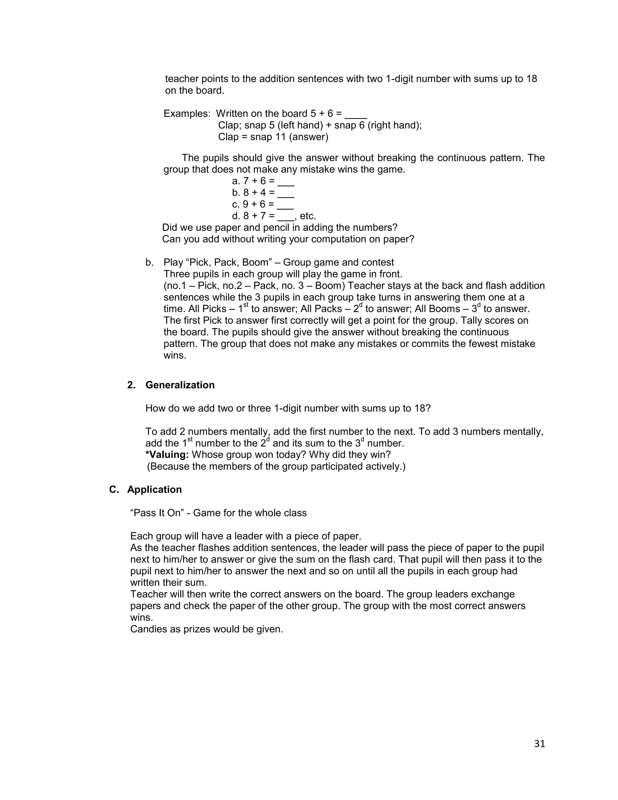 31
teacher points to the addition sentences with two 1-digit number with sums up to 18
on the board.
Examples: Written on the board 5 + 6 = ____
Clap; snap 5 (left hand) + snap 6 (right hand);
Clap = snap 11 (answer)
The pupils should give the answer without breaking the continuous pattern. The
group that does not make any mistake wins the game.
a. 7 + 6 = ___
b. 8 + 4 = ___
c. 9 + 6 = ___
d. 8 + 7 = ___, etc.
Did we use paper and pencil in adding the numbers?
Can you add without writing your computation on paper?
b. Play “Pick, Pack, Boom” – Group game and contest
Three pupils in each group will play the game in front.
(no.1 – Pick, no.2 – Pack, no. 3 – Boom) Teacher stays at the back and flash addition
sentences while the 3 pupils in each group take turns in answering them one at a
time. All Picks – 1
st
to answer; All Packs – 2
d
to answer; All Booms – 3
d
to answer.
The first Pick to answer first correctly will get a point for the group. Tally scores on
the board. The pupils should give the answer without breaking the continuous
pattern. The group that does not make any mistakes or commits the fewest mistake
wins.
2. Generalization
How do we add two or three 1-digit number with sums up to 18?
To add 2 numbers mentally, add the first number to the next. To add 3 numbers mentally,
add the 1
st
number to the 2
d
and its sum to the 3
d
number.
*Valuing: Whose group won today? Why did they win?
(Because the members of the group participated actively.)
C. Application
“Pass It On” - Game for the whole class
Each group will have a leader with a piece of paper.
As the teacher flashes addition sentences, the leader will pass the piece of paper to the pupil
next to him/her to answer or give the sum on the flash card. That pupil will then pass it to the
pupil next to him/her to answer the next and so on until all the pupils in each group had
written their sum.
Teacher will then write the correct answers on the board. The group leaders exchange
papers and check the paper of the other group. The group with the most correct answers
wins.
Candies as prizes would be given.
 