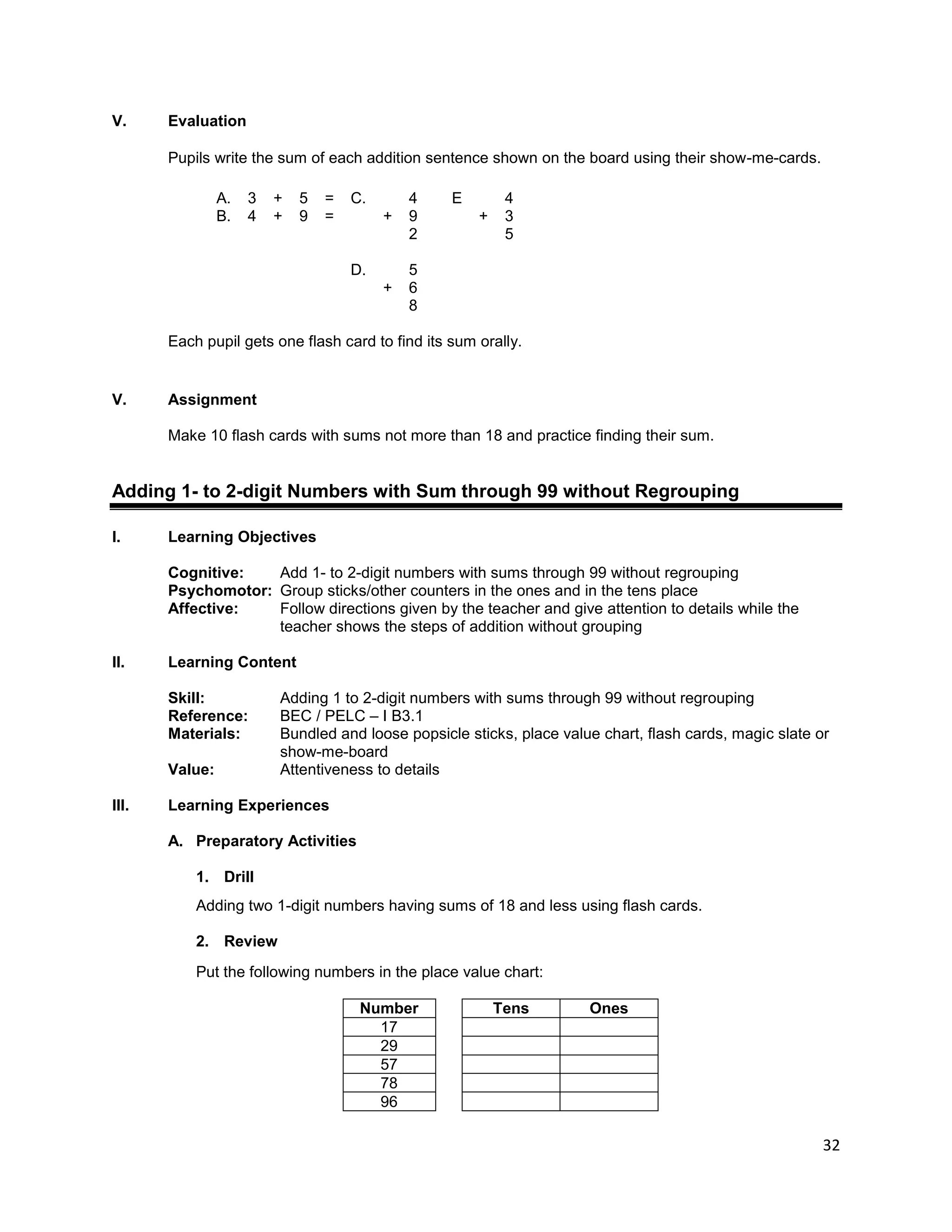 32
V. Evaluation
Pupils write the sum of each addition sentence shown on the board using their show-me-cards.
A. 3 + 5 = C. 4 E 4
B. 4 + 9 = + 9 + 3
2 5
D. 5
+ 6
8
Each pupil gets one flash card to find its sum orally.
V. Assignment
Make 10 flash cards with sums not more than 18 and practice finding their sum.
Adding 1- to 2-digit Numbers with Sum through 99 without Regrouping
I. Learning Objectives
Cognitive: Add 1- to 2-digit numbers with sums through 99 without regrouping
Psychomotor: Group sticks/other counters in the ones and in the tens place
Affective: Follow directions given by the teacher and give attention to details while the
teacher shows the steps of addition without grouping
II. Learning Content
Skill: Adding 1 to 2-digit numbers with sums through 99 without regrouping
Reference: BEC / PELC – I B3.1
Materials: Bundled and loose popsicle sticks, place value chart, flash cards, magic slate or
show-me-board
Value: Attentiveness to details
III. Learning Experiences
A. Preparatory Activities
1. Drill
Adding two 1-digit numbers having sums of 18 and less using flash cards.
2. Review
Put the following numbers in the place value chart:
Number Tens Ones
17
29
57
78
96
 