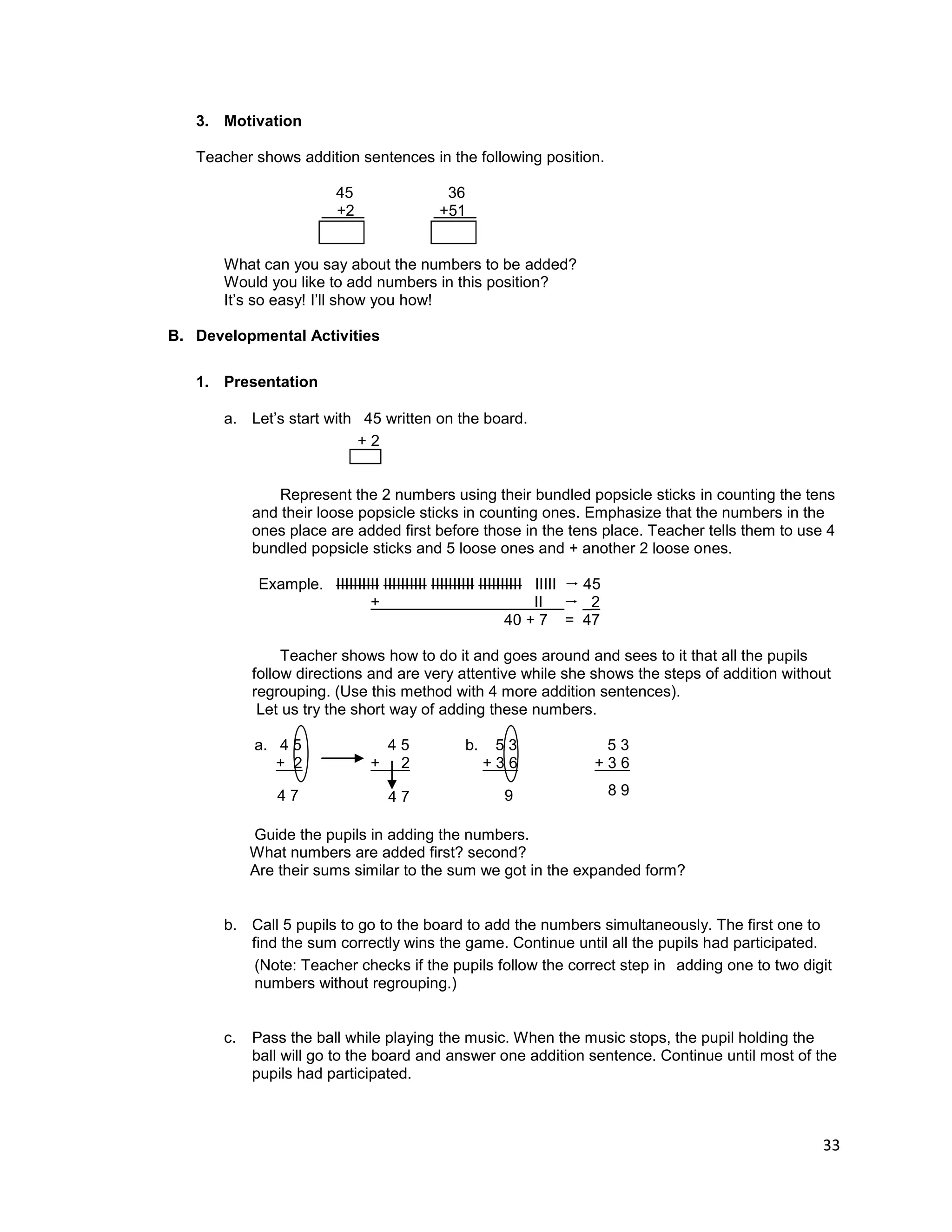 33
3. Motivation
Teacher shows addition sentences in the following position.
45 36
+2 +51
What can you say about the numbers to be added?
Would you like to add numbers in this position?
It‟s so easy! I‟ll show you how!
B. Developmental Activities
1. Presentation
a. Let‟s start with 45 written on the board.
+ 2
Represent the 2 numbers using their bundled popsicle sticks in counting the tens
and their loose popsicle sticks in counting ones. Emphasize that the numbers in the
ones place are added first before those in the tens place. Teacher tells them to use 4
bundled popsicle sticks and 5 loose ones and + another 2 loose ones.
Example. IIIIIIIIII IIIIIIIIII IIIIIIIIII IIIIIIIIII IIIII  45
+ II  _2
40 + 7 = 47
Teacher shows how to do it and goes around and sees to it that all the pupils
follow directions and are very attentive while she shows the steps of addition without
regrouping. (Use this method with 4 more addition sentences).
Let us try the short way of adding these numbers.
a. 4 5 4 5 b. 5 3 5 3
+ 2 + 2 + 3 6 + 3 6
Guide the pupils in adding the numbers.
What numbers are added first? second?
Are their sums similar to the sum we got in the expanded form?
b. Call 5 pupils to go to the board to add the numbers simultaneously. The first one to
find the sum correctly wins the game. Continue until all the pupils had participated.
(Note: Teacher checks if the pupils follow the correct step in adding one to two digit
numbers without regrouping.)
c. Pass the ball while playing the music. When the music stops, the pupil holding the
ball will go to the board and answer one addition sentence. Continue until most of the
pupils had participated.
8 9
9
4 7
4 7
 