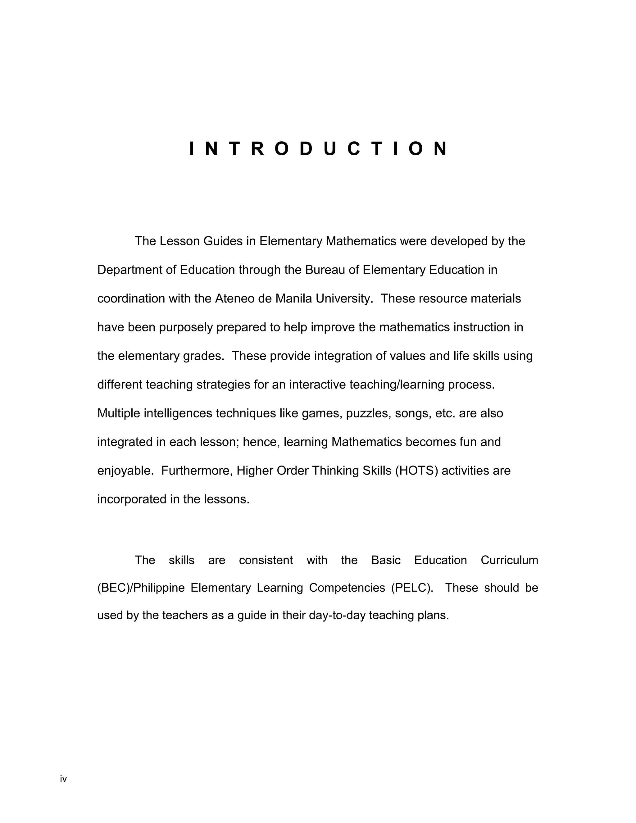 iv
I N T R O D U C T I O N
The Lesson Guides in Elementary Mathematics were developed by the
Department of Education through the Bureau of Elementary Education in
coordination with the Ateneo de Manila University. These resource materials
have been purposely prepared to help improve the mathematics instruction in
the elementary grades. These provide integration of values and life skills using
different teaching strategies for an interactive teaching/learning process.
Multiple intelligences techniques like games, puzzles, songs, etc. are also
integrated in each lesson; hence, learning Mathematics becomes fun and
enjoyable. Furthermore, Higher Order Thinking Skills (HOTS) activities are
incorporated in the lessons.
The skills are consistent with the Basic Education Curriculum
(BEC)/Philippine Elementary Learning Competencies (PELC). These should be
used by the teachers as a guide in their day-to-day teaching plans.
 
