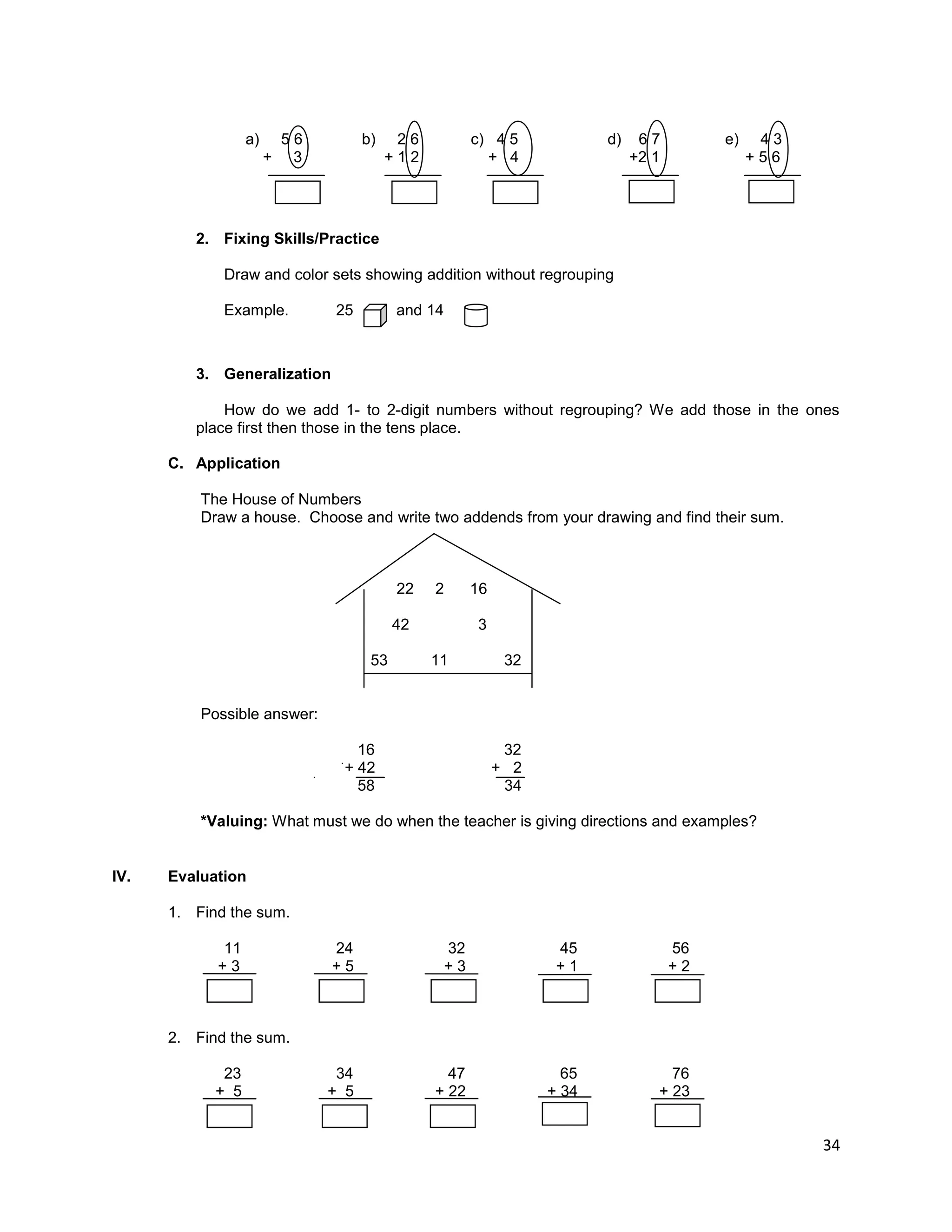 34
a) 5 6 b) 2 6 c) 4 5 d) 6 7 e) 4 3
+ 3 + 1 2 + 4 +2 1 + 5 6
2. Fixing Skills/Practice
Draw and color sets showing addition without regrouping
Example. 25 and 14
3. Generalization
How do we add 1- to 2-digit numbers without regrouping? We add those in the ones
place first then those in the tens place.
C. Application
The House of Numbers
Draw a house. Choose and write two addends from your drawing and find their sum.
22 2 16
42 3
53 11 32
Possible answer:
16 32
+ 42 + 2
58 34
*Valuing: What must we do when the teacher is giving directions and examples?
IV. Evaluation
1. Find the sum.
11 24 32 45 56
+ 3 + 5 + 3 + 1 + 2
2. Find the sum.
23 34 47 65 76
+ 5 + 5 + 22 + 34 + 23
 