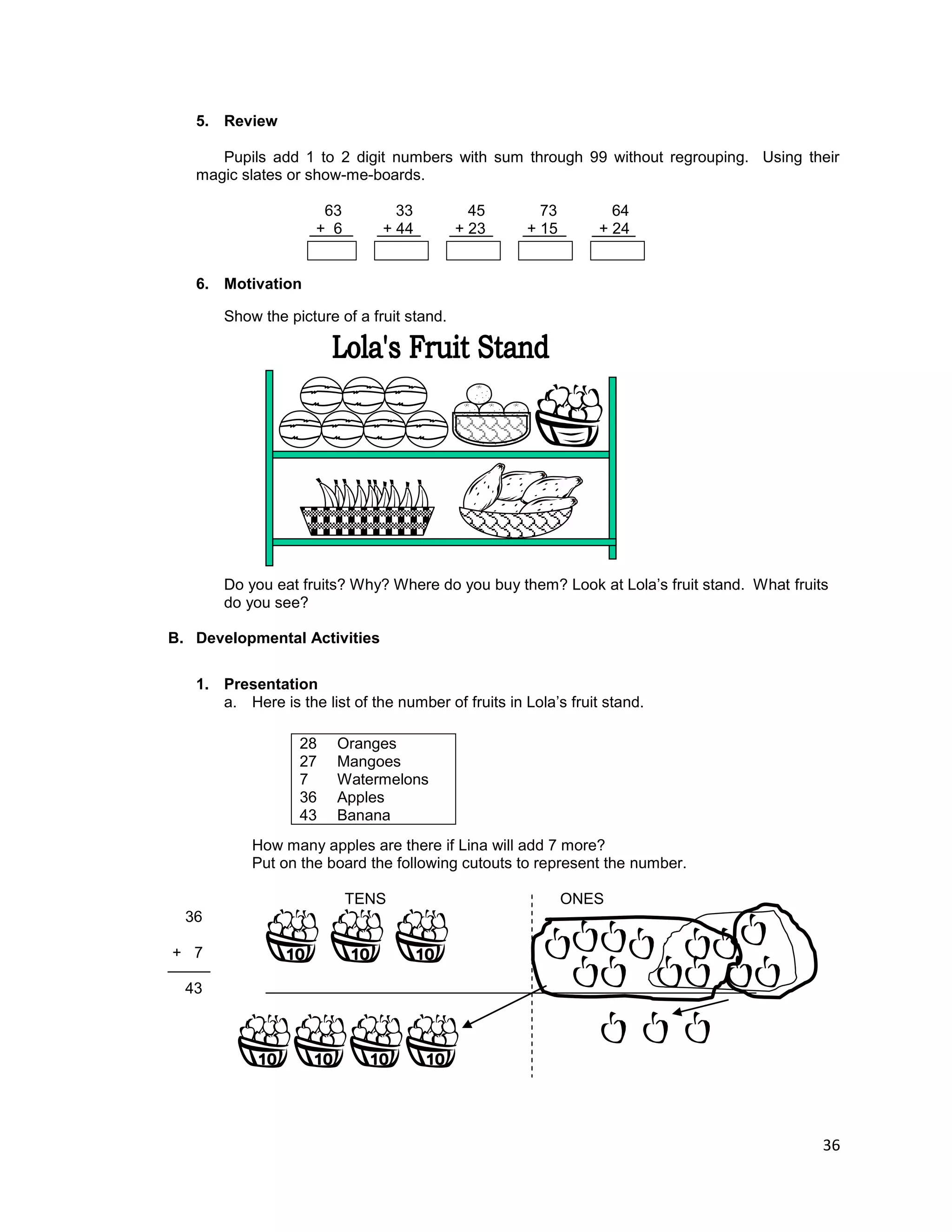 36
5. Review
Pupils add 1 to 2 digit numbers with sum through 99 without regrouping. Using their
magic slates or show-me-boards.
63 33 45 73 64
+ 6 + 44 + 23 + 15 + 24
6. Motivation
Show the picture of a fruit stand.
Do you eat fruits? Why? Where do you buy them? Look at Lola‟s fruit stand. What fruits
do you see?
B. Developmental Activities
1. Presentation
a. Here is the list of the number of fruits in Lola‟s fruit stand.
How many apples are there if Lina will add 7 more?
Put on the board the following cutouts to represent the number.
TENS ONES
36
+ 7
43
28 Oranges
27 Mangoes
7 Watermelons
36 Apples
43 Banana
 