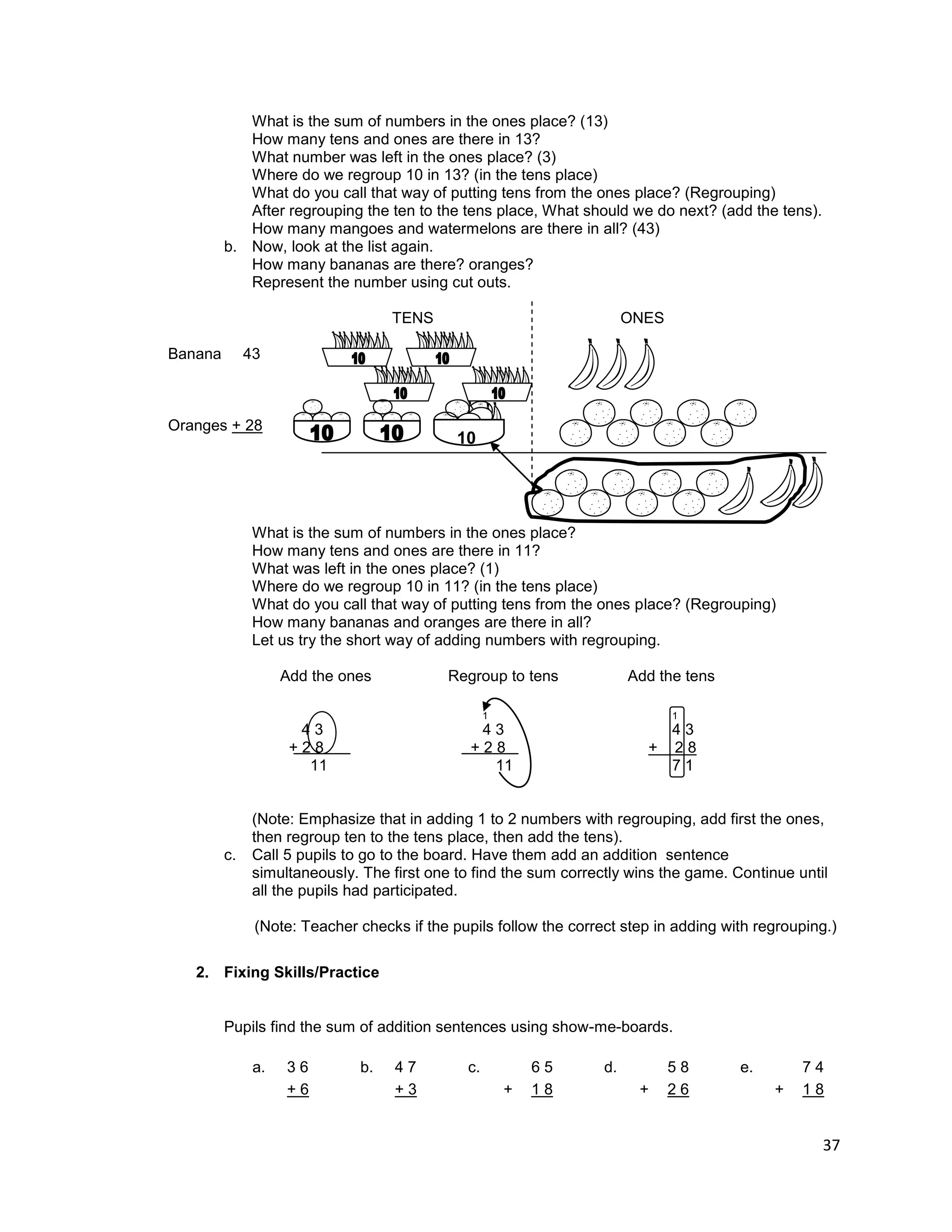 37
What is the sum of numbers in the ones place? (13)
How many tens and ones are there in 13?
What number was left in the ones place? (3)
Where do we regroup 10 in 13? (in the tens place)
What do you call that way of putting tens from the ones place? (Regrouping)
After regrouping the ten to the tens place, What should we do next? (add the tens).
How many mangoes and watermelons are there in all? (43)
b. Now, look at the list again.
How many bananas are there? oranges?
Represent the number using cut outs.
TENS ONES
Banana 43
Oranges + 28
What is the sum of numbers in the ones place?
How many tens and ones are there in 11?
What was left in the ones place? (1)
Where do we regroup 10 in 11? (in the tens place)
What do you call that way of putting tens from the ones place? (Regrouping)
How many bananas and oranges are there in all?
Let us try the short way of adding numbers with regrouping.
Add the ones Regroup to tens Add the tens
1 1
4 3 4 3 4 3
+ 2 8 + 2 8 + 2 8
11 11 7 1
(Note: Emphasize that in adding 1 to 2 numbers with regrouping, add first the ones,
then regroup ten to the tens place, then add the tens).
c. Call 5 pupils to go to the board. Have them add an addition sentence
simultaneously. The first one to find the sum correctly wins the game. Continue until
all the pupils had participated.
(Note: Teacher checks if the pupils follow the correct step in adding with regrouping.)
2. Fixing Skills/Practice
Pupils find the sum of addition sentences using show-me-boards.
a. 3 6 b. 4 7 c. 6 5 d. 5 8 e. 7 4
+ 6 + 3 + 1 8 + 2 6 + 1 8
10
 