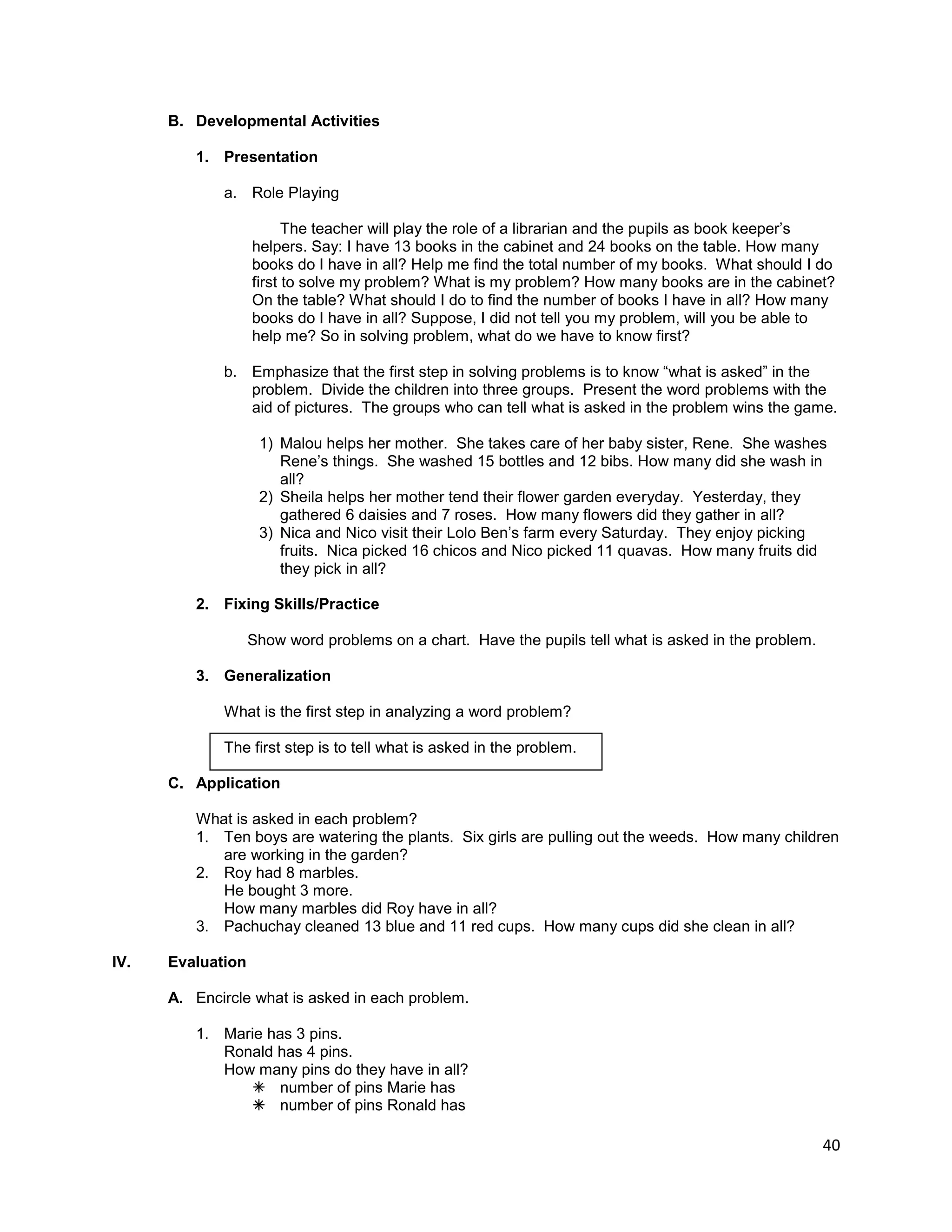 40
B. Developmental Activities
1. Presentation
a. Role Playing
The teacher will play the role of a librarian and the pupils as book keeper‟s
helpers. Say: I have 13 books in the cabinet and 24 books on the table. How many
books do I have in all? Help me find the total number of my books. What should I do
first to solve my problem? What is my problem? How many books are in the cabinet?
On the table? What should I do to find the number of books I have in all? How many
books do I have in all? Suppose, I did not tell you my problem, will you be able to
help me? So in solving problem, what do we have to know first?
b. Emphasize that the first step in solving problems is to know “what is asked” in the
problem. Divide the children into three groups. Present the word problems with the
aid of pictures. The groups who can tell what is asked in the problem wins the game.
1) Malou helps her mother. She takes care of her baby sister, Rene. She washes
Rene‟s things. She washed 15 bottles and 12 bibs. How many did she wash in
all?
2) Sheila helps her mother tend their flower garden everyday. Yesterday, they
gathered 6 daisies and 7 roses. How many flowers did they gather in all?
3) Nica and Nico visit their Lolo Ben‟s farm every Saturday. They enjoy picking
fruits. Nica picked 16 chicos and Nico picked 11 quavas. How many fruits did
they pick in all?
2. Fixing Skills/Practice
Show word problems on a chart. Have the pupils tell what is asked in the problem.
3. Generalization
What is the first step in analyzing a word problem?
The first step is to tell what is asked in the problem.
C. Application
What is asked in each problem?
1. Ten boys are watering the plants. Six girls are pulling out the weeds. How many children
are working in the garden?
2. Roy had 8 marbles.
He bought 3 more.
How many marbles did Roy have in all?
3. Pachuchay cleaned 13 blue and 11 red cups. How many cups did she clean in all?
IV. Evaluation
A. Encircle what is asked in each problem.
1. Marie has 3 pins.
Ronald has 4 pins.
How many pins do they have in all?
 number of pins Marie has
 number of pins Ronald has
 