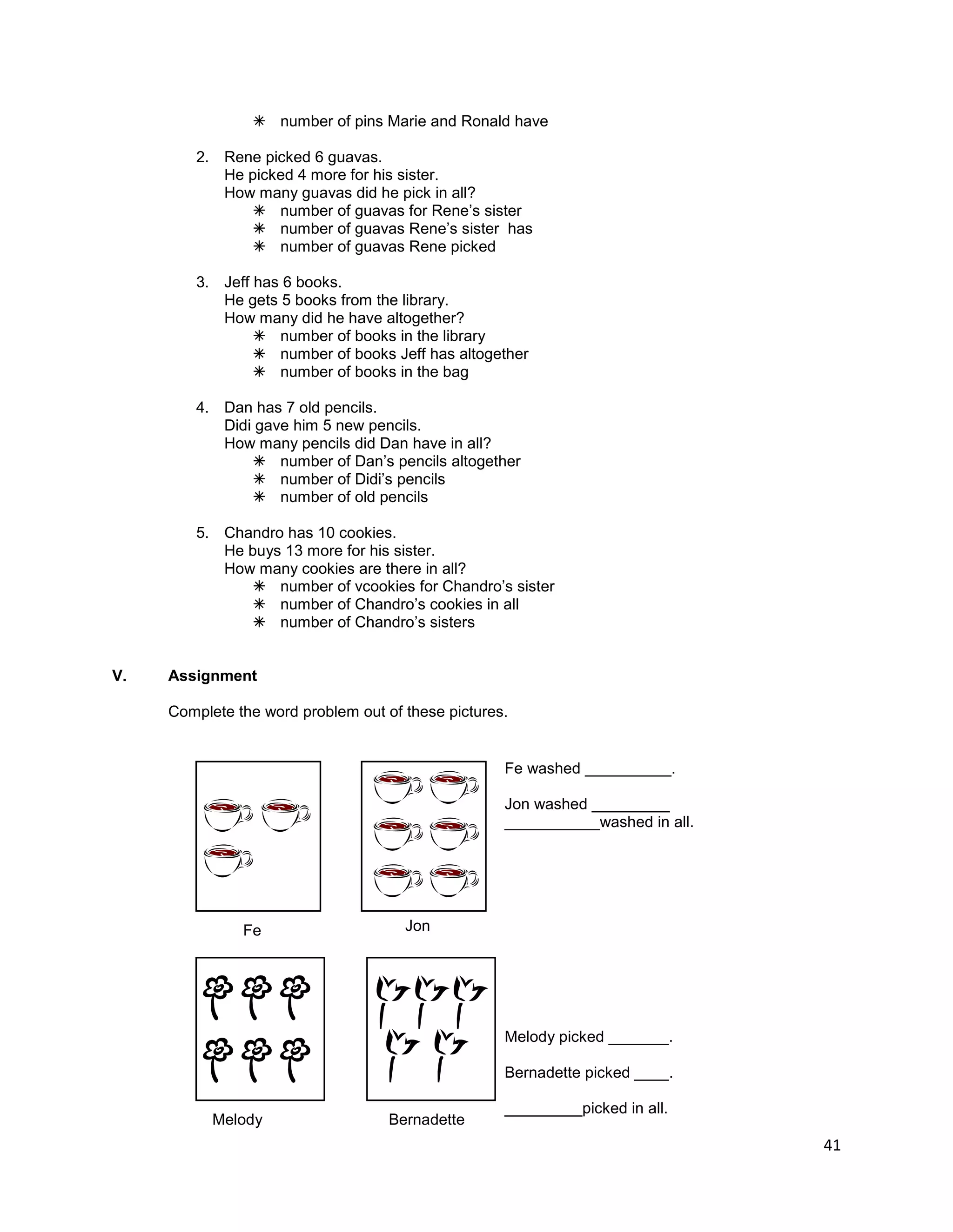 41
 number of pins Marie and Ronald have
2. Rene picked 6 guavas.
He picked 4 more for his sister.
How many guavas did he pick in all?
 number of guavas for Rene‟s sister
 number of guavas Rene‟s sister has
 number of guavas Rene picked
3. Jeff has 6 books.
He gets 5 books from the library.
How many did he have altogether?
 number of books in the library
 number of books Jeff has altogether
 number of books in the bag
4. Dan has 7 old pencils.
Didi gave him 5 new pencils.
How many pencils did Dan have in all?
 number of Dan‟s pencils altogether
 number of Didi‟s pencils
 number of old pencils
5. Chandro has 10 cookies.
He buys 13 more for his sister.
How many cookies are there in all?
 number of vcookies for Chandro‟s sister
 number of Chandro‟s cookies in all
 number of Chandro‟s sisters
V. Assignment
Complete the word problem out of these pictures.
Fe washed __________.
Jon washed _________
___________washed in all.
Melody picked _______.
Bernadette picked ____.
_________picked in all.
Jon
Melody Bernadette
Fe
 
