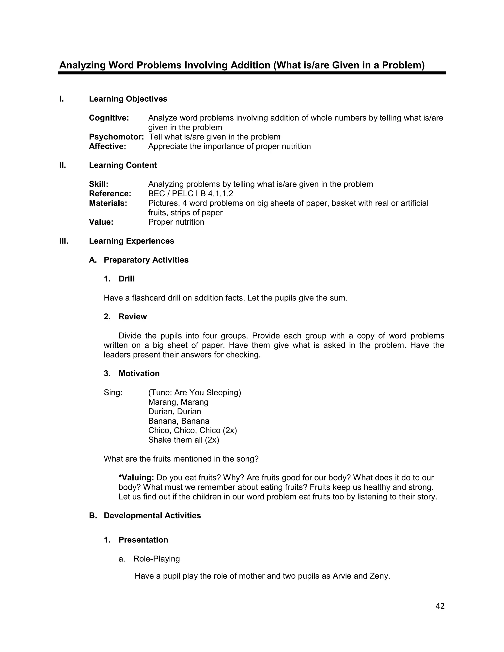 42
Analyzing Word Problems Involving Addition (What is/are Given in a Problem)
I. Learning Objectives
Cognitive: Analyze word problems involving addition of whole numbers by telling what is/are
given in the problem
Psychomotor: Tell what is/are given in the problem
Affective: Appreciate the importance of proper nutrition
II. Learning Content
Skill: Analyzing problems by telling what is/are given in the problem
Reference: BEC / PELC I B 4.1.1.2
Materials: Pictures, 4 word problems on big sheets of paper, basket with real or artificial
fruits, strips of paper
Value: Proper nutrition
III. Learning Experiences
A. Preparatory Activities
1. Drill
Have a flashcard drill on addition facts. Let the pupils give the sum.
2. Review
Divide the pupils into four groups. Provide each group with a copy of word problems
written on a big sheet of paper. Have them give what is asked in the problem. Have the
leaders present their answers for checking.
3. Motivation
Sing: (Tune: Are You Sleeping)
Marang, Marang
Durian, Durian
Banana, Banana
Chico, Chico, Chico (2x)
Shake them all (2x)
What are the fruits mentioned in the song?
*Valuing: Do you eat fruits? Why? Are fruits good for our body? What does it do to our
body? What must we remember about eating fruits? Fruits keep us healthy and strong.
Let us find out if the children in our word problem eat fruits too by listening to their story.
B. Developmental Activities
1. Presentation
a. Role-Playing
Have a pupil play the role of mother and two pupils as Arvie and Zeny.
 