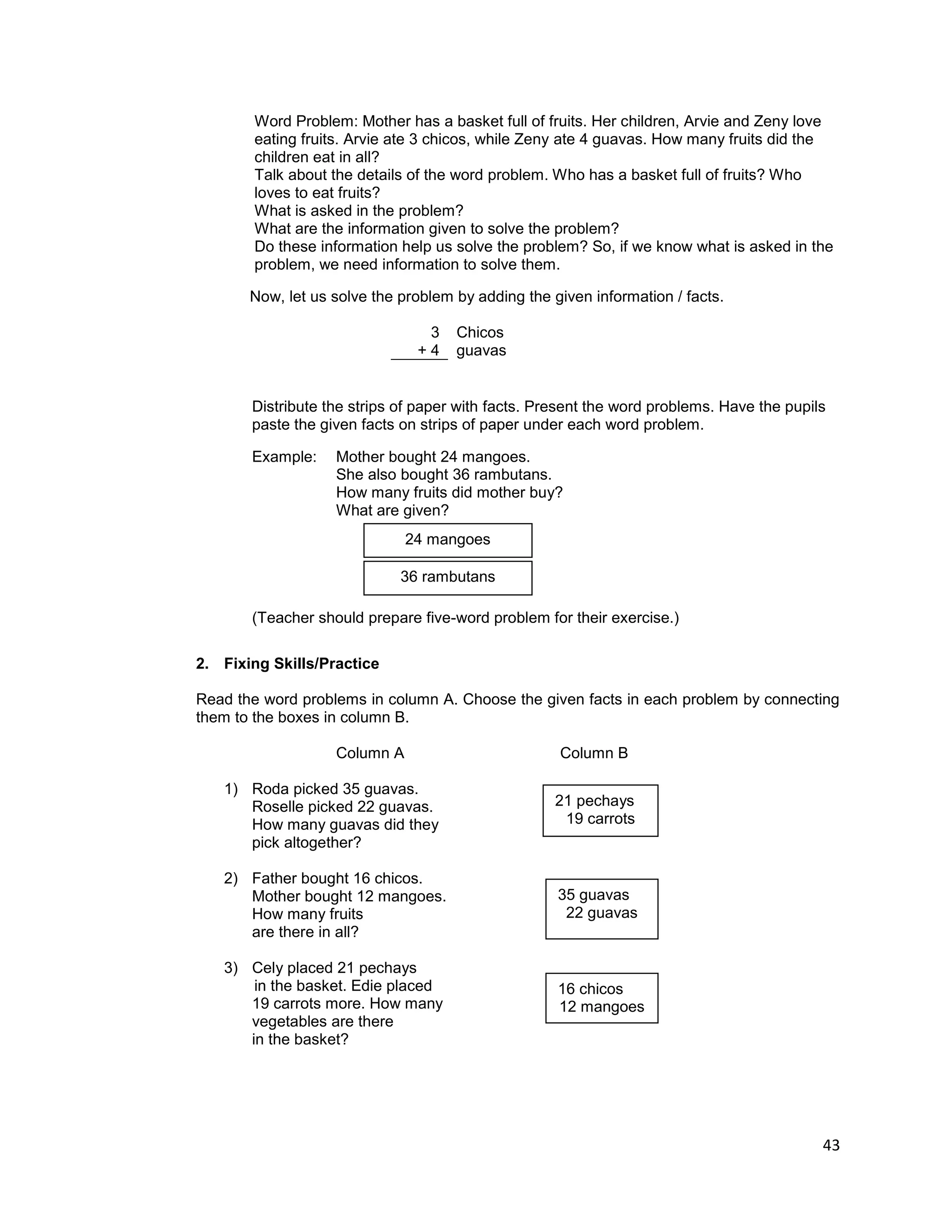 43
Word Problem: Mother has a basket full of fruits. Her children, Arvie and Zeny love
eating fruits. Arvie ate 3 chicos, while Zeny ate 4 guavas. How many fruits did the
children eat in all?
Talk about the details of the word problem. Who has a basket full of fruits? Who
loves to eat fruits?
What is asked in the problem?
What are the information given to solve the problem?
Do these information help us solve the problem? So, if we know what is asked in the
problem, we need information to solve them.
Now, let us solve the problem by adding the given information / facts.
3
+ 4
Chicos
guavas
Distribute the strips of paper with facts. Present the word problems. Have the pupils
paste the given facts on strips of paper under each word problem.
Example: Mother bought 24 mangoes.
She also bought 36 rambutans.
How many fruits did mother buy?
What are given?
(Teacher should prepare five-word problem for their exercise.)
2. Fixing Skills/Practice
Read the word problems in column A. Choose the given facts in each problem by connecting
them to the boxes in column B.
Column A Column B
1) Roda picked 35 guavas.
Roselle picked 22 guavas.
How many guavas did they
pick altogether?
2) Father bought 16 chicos.
Mother bought 12 mangoes.
How many fruits
are there in all?
3) Cely placed 21 pechays
in the basket. Edie placed
19 carrots more. How many
vegetables are there
in the basket?
21 pechays
19 carrots
35 guavas
22 guavas
16 chicos
12 mangoes
24 mangoes
36 rambutans
 
