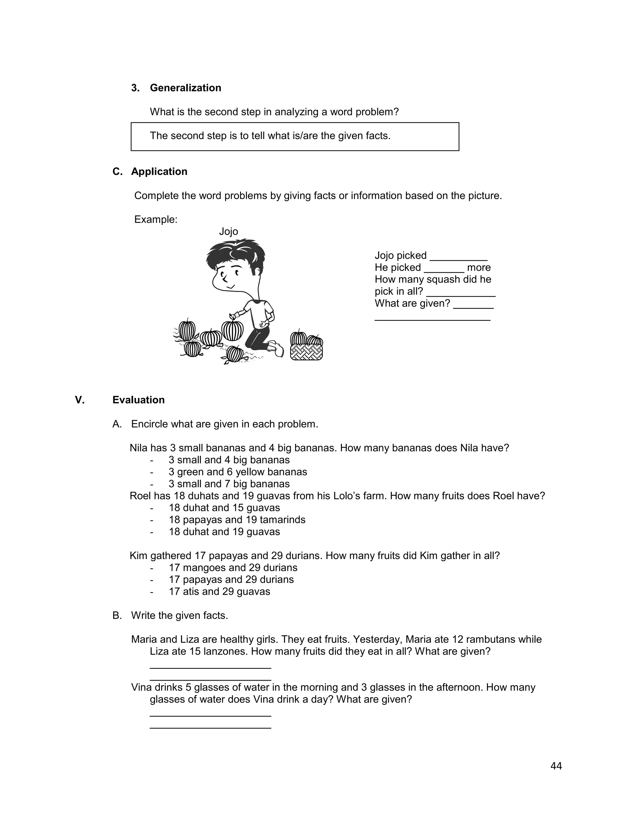 44
3. Generalization
What is the second step in analyzing a word problem?
The second step is to tell what is/are the given facts.
C. Application
Complete the word problems by giving facts or information based on the picture.
Example:
Jojo
Jojo picked __________
He picked _______ more
How many squash did he
pick in all? ____________
What are given? _______
____________________
V. Evaluation
A. Encircle what are given in each problem.
Nila has 3 small bananas and 4 big bananas. How many bananas does Nila have?
- 3 small and 4 big bananas
- 3 green and 6 yellow bananas
- 3 small and 7 big bananas
Roel has 18 duhats and 19 guavas from his Lolo‟s farm. How many fruits does Roel have?
- 18 duhat and 15 guavas
- 18 papayas and 19 tamarinds
- 18 duhat and 19 guavas
Kim gathered 17 papayas and 29 durians. How many fruits did Kim gather in all?
- 17 mangoes and 29 durians
- 17 papayas and 29 durians
- 17 atis and 29 guavas
B. Write the given facts.
Maria and Liza are healthy girls. They eat fruits. Yesterday, Maria ate 12 rambutans while
Liza ate 15 lanzones. How many fruits did they eat in all? What are given?
_____________________
_____________________
Vina drinks 5 glasses of water in the morning and 3 glasses in the afternoon. How many
glasses of water does Vina drink a day? What are given?
_____________________
_____________________
 