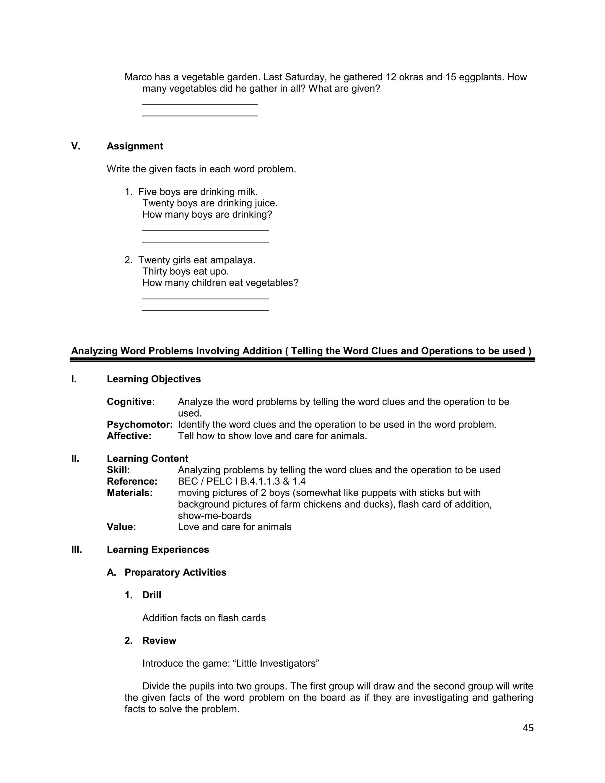 45
Marco has a vegetable garden. Last Saturday, he gathered 12 okras and 15 eggplants. How
many vegetables did he gather in all? What are given?
_____________________
_____________________
V. Assignment
Write the given facts in each word problem.
1. Five boys are drinking milk.
Twenty boys are drinking juice.
How many boys are drinking?
_______________________
_______________________
2. Twenty girls eat ampalaya.
Thirty boys eat upo.
How many children eat vegetables?
_______________________
_______________________
Analyzing Word Problems Involving Addition ( Telling the Word Clues and Operations to be used )
I. Learning Objectives
Cognitive: Analyze the word problems by telling the word clues and the operation to be
used.
Psychomotor: Identify the word clues and the operation to be used in the word problem.
Affective: Tell how to show love and care for animals.
II. Learning Content
Skill: Analyzing problems by telling the word clues and the operation to be used
Reference: BEC / PELC I B.4.1.1.3 & 1.4
Materials: moving pictures of 2 boys (somewhat like puppets with sticks but with
background pictures of farm chickens and ducks), flash card of addition,
show-me-boards
Value: Love and care for animals
III. Learning Experiences
A. Preparatory Activities
1. Drill
Addition facts on flash cards
2. Review
Introduce the game: “Little Investigators”
Divide the pupils into two groups. The first group will draw and the second group will write
the given facts of the word problem on the board as if they are investigating and gathering
facts to solve the problem.
 