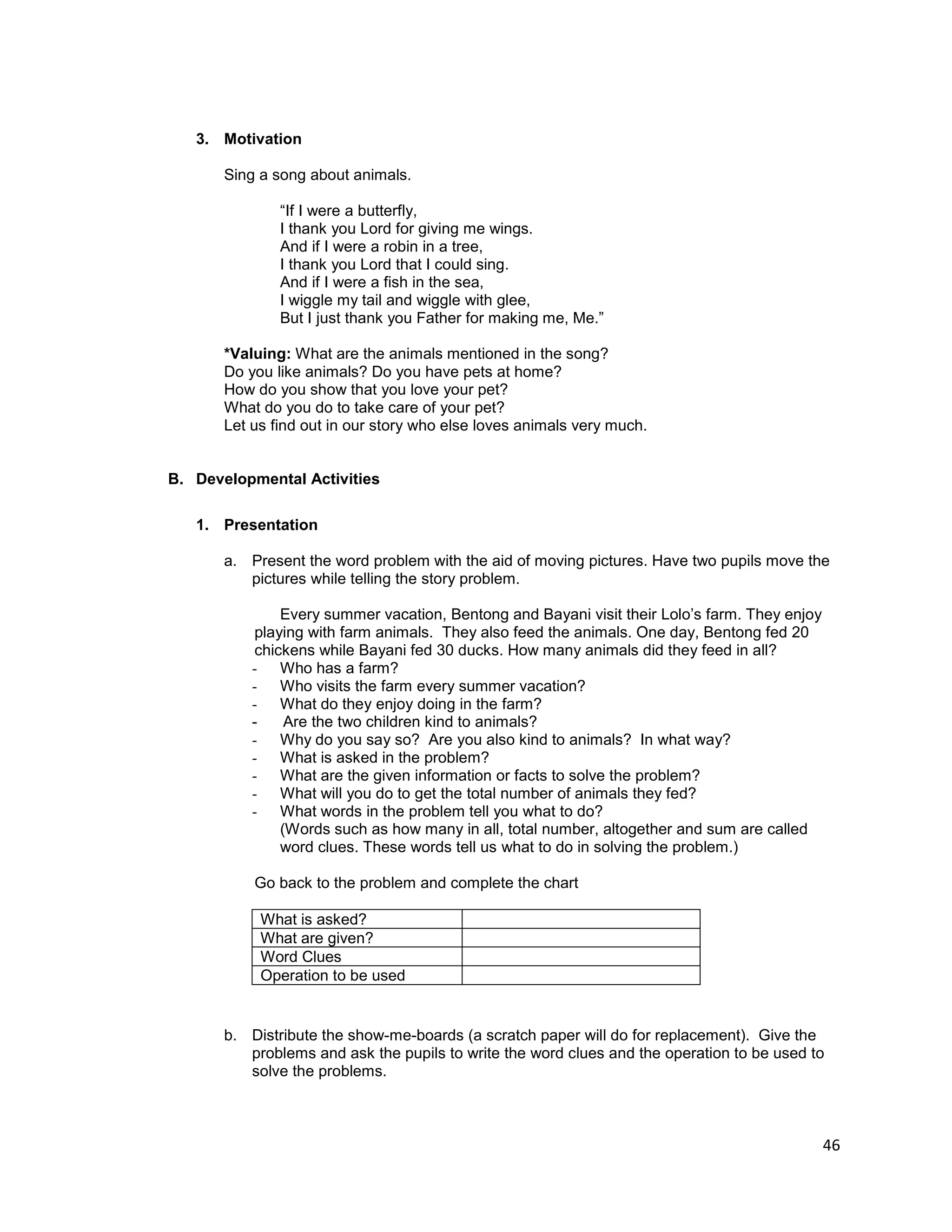 46
3. Motivation
Sing a song about animals.
“If I were a butterfly,
I thank you Lord for giving me wings.
And if I were a robin in a tree,
I thank you Lord that I could sing.
And if I were a fish in the sea,
I wiggle my tail and wiggle with glee,
But I just thank you Father for making me, Me.”
*Valuing: What are the animals mentioned in the song?
Do you like animals? Do you have pets at home?
How do you show that you love your pet?
What do you do to take care of your pet?
Let us find out in our story who else loves animals very much.
B. Developmental Activities
1. Presentation
a. Present the word problem with the aid of moving pictures. Have two pupils move the
pictures while telling the story problem.
Every summer vacation, Bentong and Bayani visit their Lolo‟s farm. They enjoy
playing with farm animals. They also feed the animals. One day, Bentong fed 20
chickens while Bayani fed 30 ducks. How many animals did they feed in all?
- Who has a farm?
- Who visits the farm every summer vacation?
- What do they enjoy doing in the farm?
- Are the two children kind to animals?
- Why do you say so? Are you also kind to animals? In what way?
- What is asked in the problem?
- What are the given information or facts to solve the problem?
- What will you do to get the total number of animals they fed?
- What words in the problem tell you what to do?
(Words such as how many in all, total number, altogether and sum are called
word clues. These words tell us what to do in solving the problem.)
Go back to the problem and complete the chart
What is asked?
What are given?
Word Clues
Operation to be used
b. Distribute the show-me-boards (a scratch paper will do for replacement). Give the
problems and ask the pupils to write the word clues and the operation to be used to
solve the problems.
 