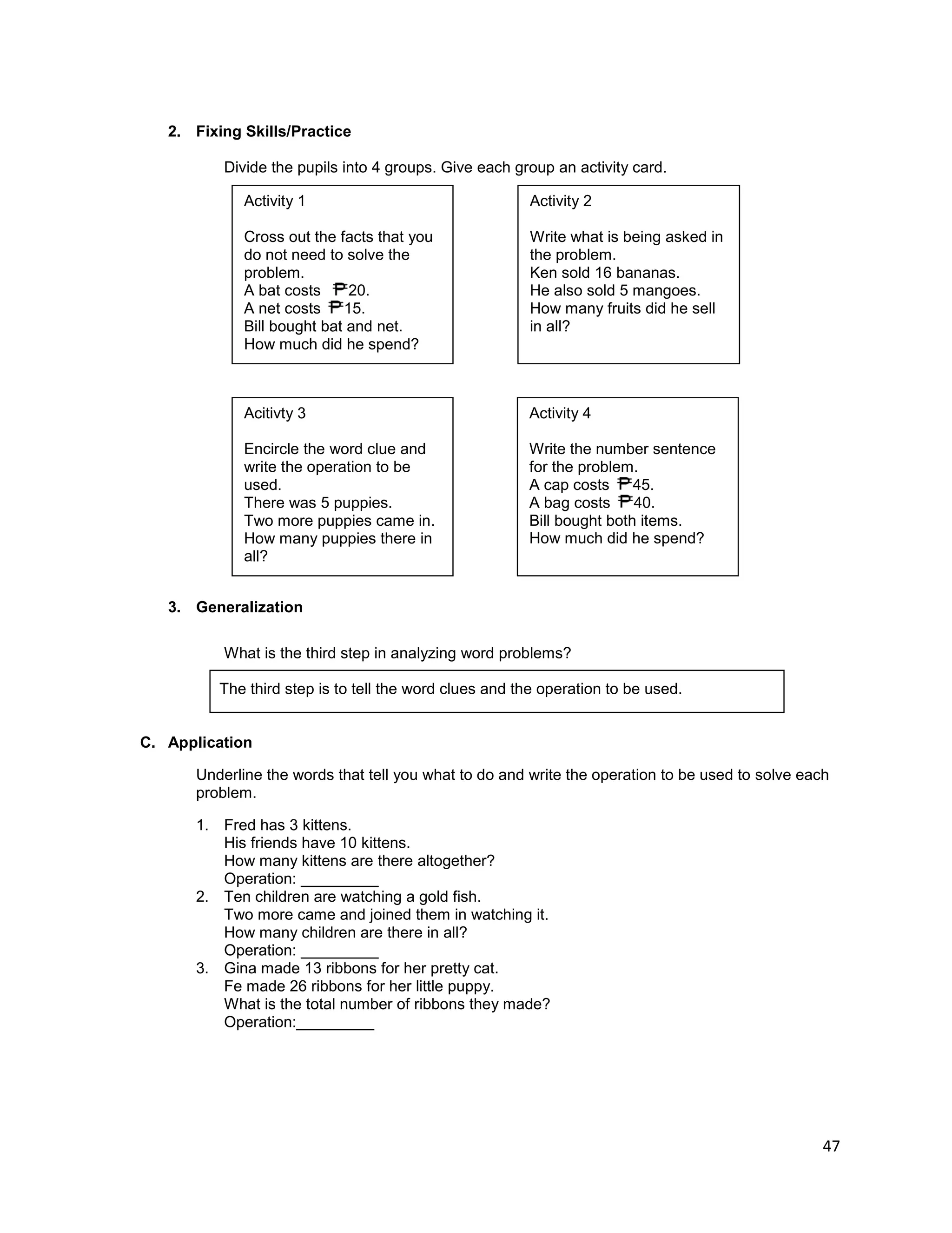 47
2. Fixing Skills/Practice
Divide the pupils into 4 groups. Give each group an activity card.
3. Generalization
What is the third step in analyzing word problems?
The third step is to tell the word clues and the operation to be used.
C. Application
Underline the words that tell you what to do and write the operation to be used to solve each
problem.
1. Fred has 3 kittens.
His friends have 10 kittens.
How many kittens are there altogether?
Operation: _________
2. Ten children are watching a gold fish.
Two more came and joined them in watching it.
How many children are there in all?
Operation: _________
3. Gina made 13 ribbons for her pretty cat.
Fe made 26 ribbons for her little puppy.
What is the total number of ribbons they made?
Operation:_________
Activity 1
Cross out the facts that you
do not need to solve the
problem.
A bat costs 20.
A net costs 15.
Bill bought bat and net.
How much did he spend?
Activity 2
Write what is being asked in
the problem.
Ken sold 16 bananas.
He also sold 5 mangoes.
How many fruits did he sell
in all?
Acitivty 3
Encircle the word clue and
write the operation to be
used.
There was 5 puppies.
Two more puppies came in.
How many puppies there in
all?
Activity 4
Write the number sentence
for the problem.
A cap costs 45.
A bag costs 40.
Bill bought both items.
How much did he spend?
 