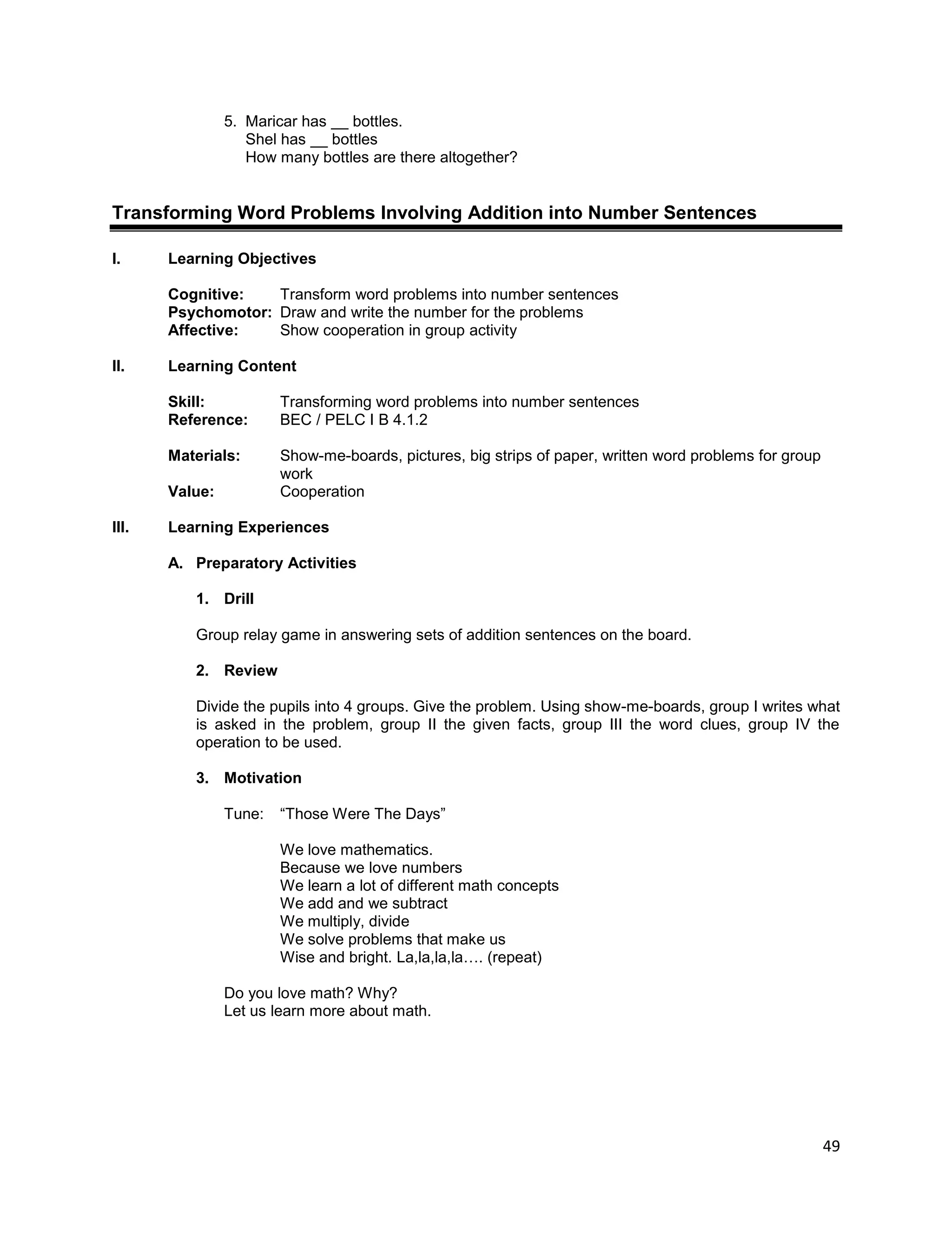 49
5. Maricar has __ bottles.
Shel has __ bottles
How many bottles are there altogether?
Transforming Word Problems Involving Addition into Number Sentences
I. Learning Objectives
Cognitive: Transform word problems into number sentences
Psychomotor: Draw and write the number for the problems
Affective: Show cooperation in group activity
II. Learning Content
Skill: Transforming word problems into number sentences
Reference: BEC / PELC I B 4.1.2
Materials: Show-me-boards, pictures, big strips of paper, written word problems for group
work
Value: Cooperation
III. Learning Experiences
A. Preparatory Activities
1. Drill
Group relay game in answering sets of addition sentences on the board.
2. Review
Divide the pupils into 4 groups. Give the problem. Using show-me-boards, group I writes what
is asked in the problem, group II the given facts, group III the word clues, group IV the
operation to be used.
3. Motivation
Tune: “Those Were The Days”
We love mathematics.
Because we love numbers
We learn a lot of different math concepts
We add and we subtract
We multiply, divide
We solve problems that make us
Wise and bright. La,la,la,la…. (repeat)
Do you love math? Why?
Let us learn more about math.
 