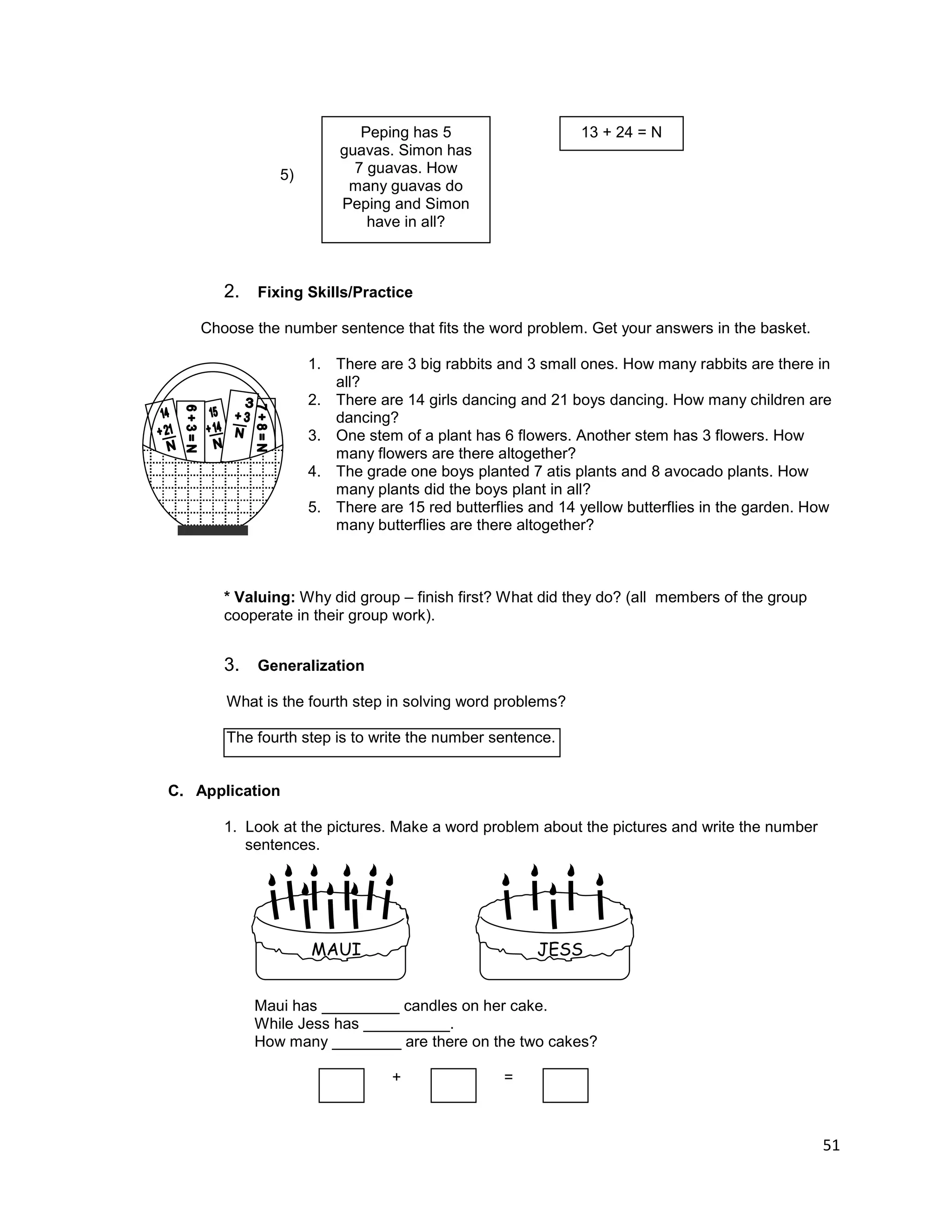 51
5)
2. Fixing Skills/Practice
Choose the number sentence that fits the word problem. Get your answers in the basket.
1. There are 3 big rabbits and 3 small ones. How many rabbits are there in
all?
2. There are 14 girls dancing and 21 boys dancing. How many children are
dancing?
3. One stem of a plant has 6 flowers. Another stem has 3 flowers. How
many flowers are there altogether?
4. The grade one boys planted 7 atis plants and 8 avocado plants. How
many plants did the boys plant in all?
5. There are 15 red butterflies and 14 yellow butterflies in the garden. How
many butterflies are there altogether?
* Valuing: Why did group – finish first? What did they do? (all members of the group
cooperate in their group work).
3. Generalization
What is the fourth step in solving word problems?
The fourth step is to write the number sentence.
C. Application
1. Look at the pictures. Make a word problem about the pictures and write the number
sentences.
Maui has _________ candles on her cake.
While Jess has __________.
How many ________ are there on the two cakes?
+ = =
Peping has 5
guavas. Simon has
7 guavas. How
many guavas do
Peping and Simon
have in all?
13 + 24 = N
MAUI JESS
A
 