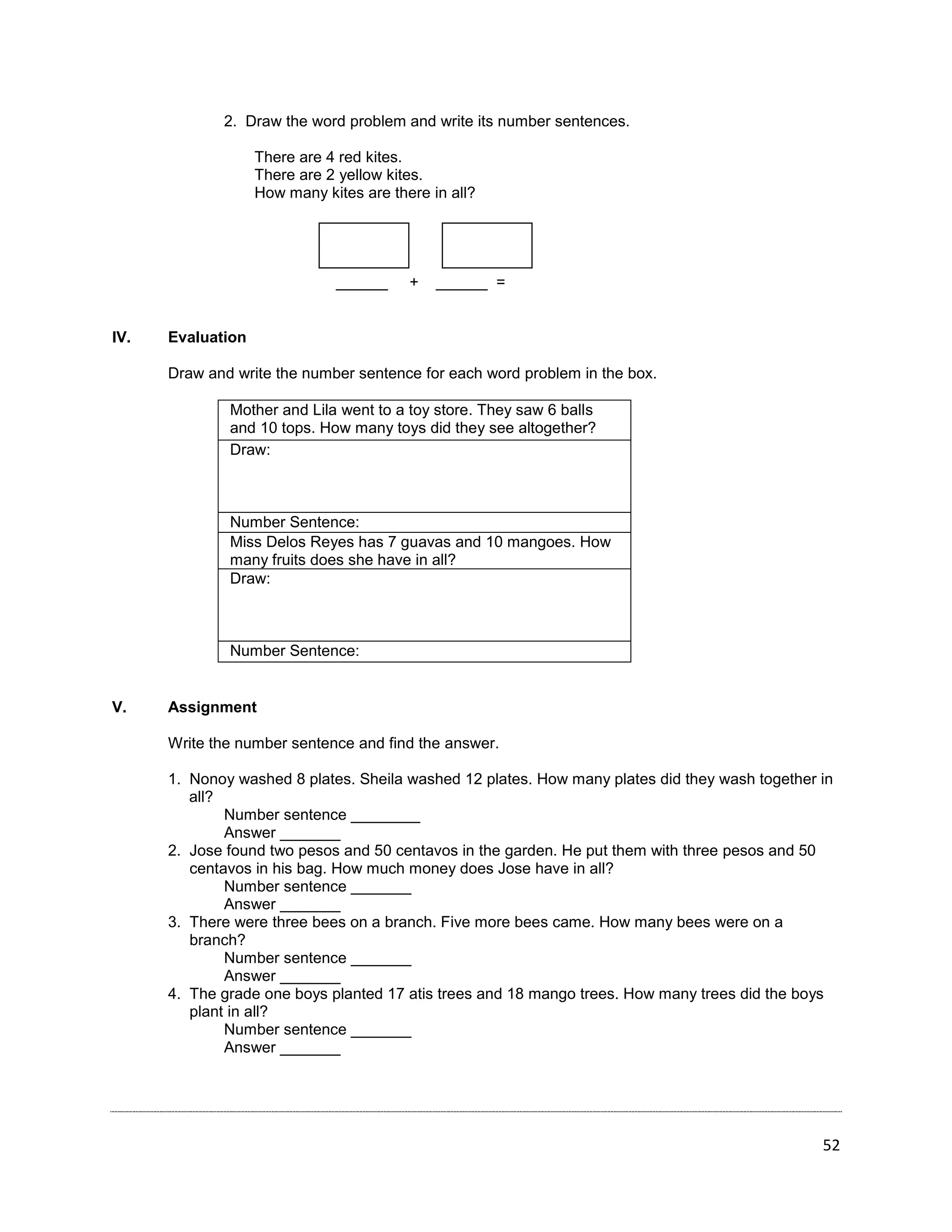 52
2. Draw the word problem and write its number sentences.
There are 4 red kites.
There are 2 yellow kites.
How many kites are there in all?
______ + ______ =
IV. Evaluation
Draw and write the number sentence for each word problem in the box.
Mother and Lila went to a toy store. They saw 6 balls
and 10 tops. How many toys did they see altogether?
Draw:
Number Sentence:
Miss Delos Reyes has 7 guavas and 10 mangoes. How
many fruits does she have in all?
Draw:
Number Sentence:
V. Assignment
Write the number sentence and find the answer.
1. Nonoy washed 8 plates. Sheila washed 12 plates. How many plates did they wash together in
all?
Number sentence ________
Answer _______
2. Jose found two pesos and 50 centavos in the garden. He put them with three pesos and 50
centavos in his bag. How much money does Jose have in all?
Number sentence _______
Answer _______
3. There were three bees on a branch. Five more bees came. How many bees were on a
branch?
Number sentence _______
Answer _______
4. The grade one boys planted 17 atis trees and 18 mango trees. How many trees did the boys
plant in all?
Number sentence _______
Answer _______
 