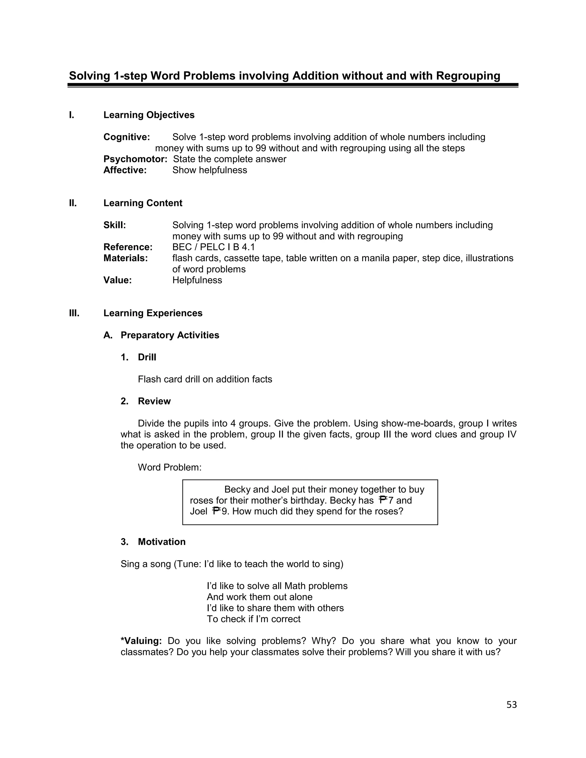 53
Solving 1-step Word Problems involving Addition without and with Regrouping
I. Learning Objectives
Cognitive: Solve 1-step word problems involving addition of whole numbers including
money with sums up to 99 without and with regrouping using all the steps
Psychomotor: State the complete answer
Affective: Show helpfulness
II. Learning Content
Skill: Solving 1-step word problems involving addition of whole numbers including
money with sums up to 99 without and with regrouping
Reference: BEC / PELC I B 4.1
Materials: flash cards, cassette tape, table written on a manila paper, step dice, illustrations
of word problems
Value: Helpfulness
III. Learning Experiences
A. Preparatory Activities
1. Drill
Flash card drill on addition facts
2. Review
Divide the pupils into 4 groups. Give the problem. Using show-me-boards, group I writes
what is asked in the problem, group II the given facts, group III the word clues and group IV
the operation to be used.
Word Problem:
3. Motivation
Sing a song (Tune: I‟d like to teach the world to sing)
I‟d like to solve all Math problems
And work them out alone
I‟d like to share them with others
To check if I‟m correct
*Valuing: Do you like solving problems? Why? Do you share what you know to your
classmates? Do you help your classmates solve their problems? Will you share it with us?
Becky and Joel put their money together to buy
roses for their mother‟s birthday. Becky has 7 and
Joel 9. How much did they spend for the roses?
 