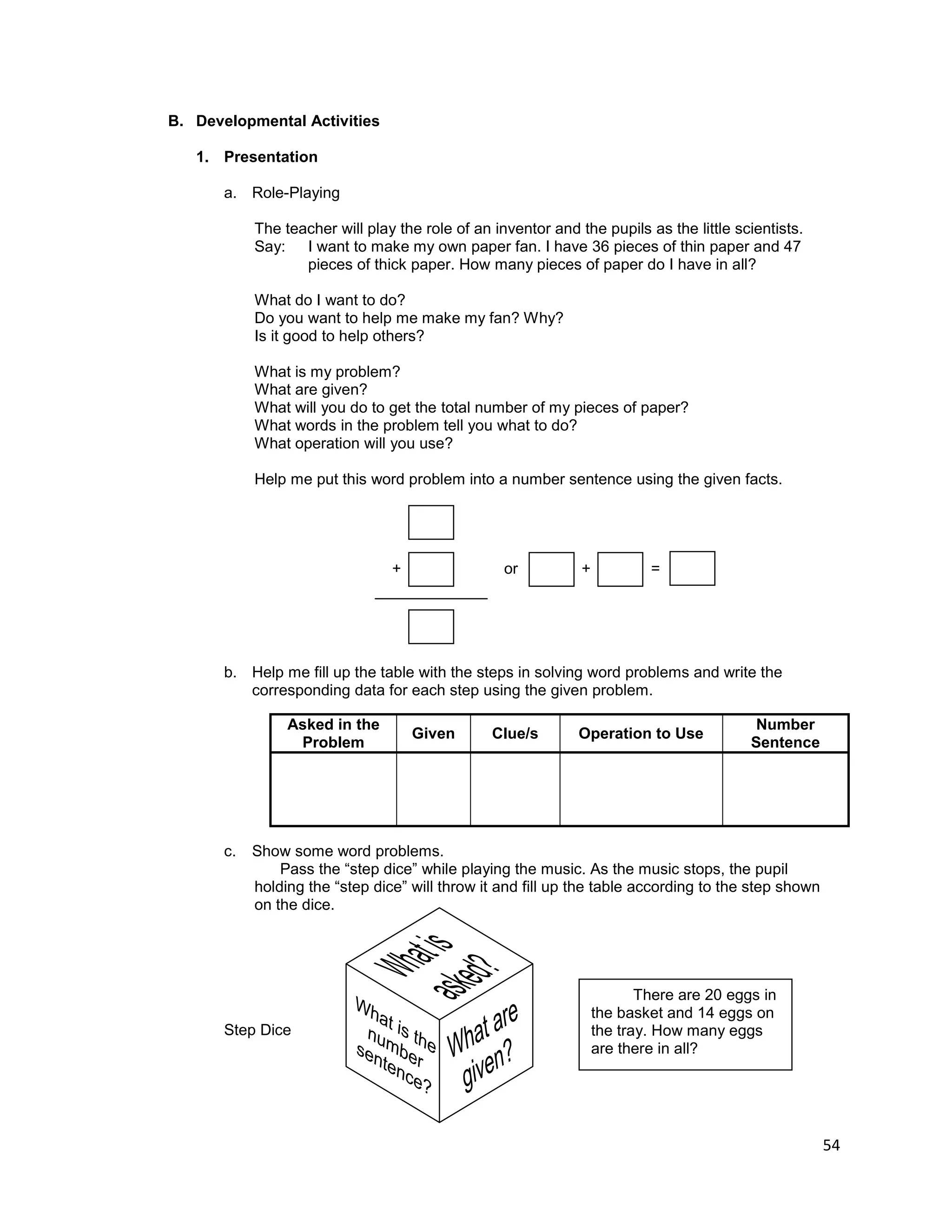 54
B. Developmental Activities
1. Presentation
a. Role-Playing
The teacher will play the role of an inventor and the pupils as the little scientists.
Say: I want to make my own paper fan. I have 36 pieces of thin paper and 47
pieces of thick paper. How many pieces of paper do I have in all?
What do I want to do?
Do you want to help me make my fan? Why?
Is it good to help others?
What is my problem?
What are given?
What will you do to get the total number of my pieces of paper?
What words in the problem tell you what to do?
What operation will you use?
Help me put this word problem into a number sentence using the given facts.
+ or + = =
b. Help me fill up the table with the steps in solving word problems and write the
corresponding data for each step using the given problem.
Asked in the
Problem
Given Clue/s Operation to Use
Number
Sentence
c. Show some word problems.
Pass the “step dice” while playing the music. As the music stops, the pupil
holding the “step dice” will throw it and fill up the table according to the step shown
on the dice.
Step Dice
There are 20 eggs in
the basket and 14 eggs on
the tray. How many eggs
are there in all?
 