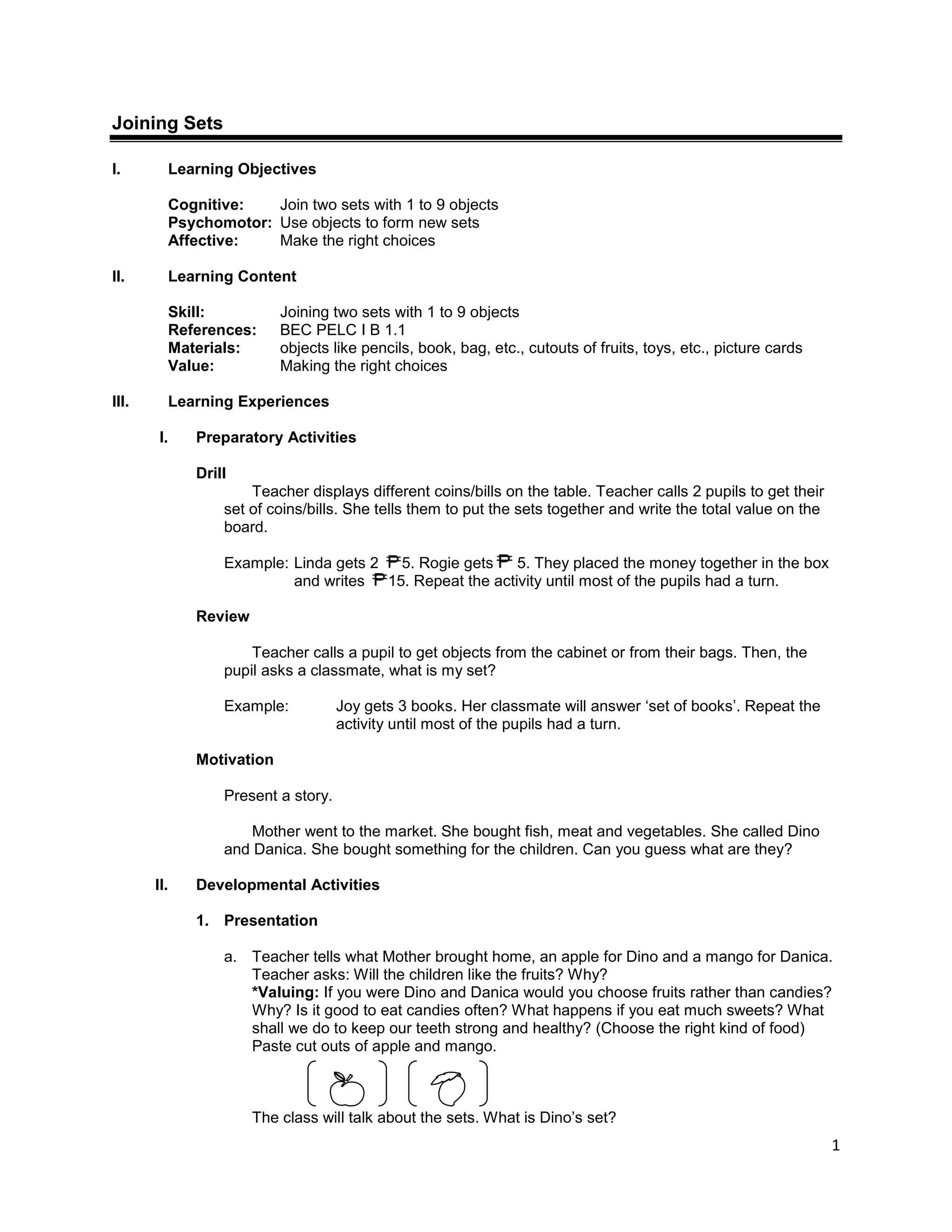 1
Joining Sets
I. Learning Objectives
Cognitive: Join two sets with 1 to 9 objects
Psychomotor: Use objects to form new sets
Affective: Make the right choices
II. Learning Content
Skill: Joining two sets with 1 to 9 objects
References: BEC PELC I B 1.1
Materials: objects like pencils, book, bag, etc., cutouts of fruits, toys, etc., picture cards
Value: Making the right choices
III. Learning Experiences
I. Preparatory Activities
Drill
Teacher displays different coins/bills on the table. Teacher calls 2 pupils to get their
set of coins/bills. She tells them to put the sets together and write the total value on the
board.
Example: Linda gets 2 5. Rogie gets 5. They placed the money together in the box
and writes 15. Repeat the activity until most of the pupils had a turn.
Review
Teacher calls a pupil to get objects from the cabinet or from their bags. Then, the
pupil asks a classmate, what is my set?
Example: Joy gets 3 books. Her classmate will answer „set of books‟. Repeat the
activity until most of the pupils had a turn.
Motivation
Present a story.
Mother went to the market. She bought fish, meat and vegetables. She called Dino
and Danica. She bought something for the children. Can you guess what are they?
II. Developmental Activities
1. Presentation
a. Teacher tells what Mother brought home, an apple for Dino and a mango for Danica.
Teacher asks: Will the children like the fruits? Why?
*Valuing: If you were Dino and Danica would you choose fruits rather than candies?
Why? Is it good to eat candies often? What happens if you eat much sweets? What
shall we do to keep our teeth strong and healthy? (Choose the right kind of food)
Paste cut outs of apple and mango.
The class will talk about the sets. What is Dino‟s set?
 