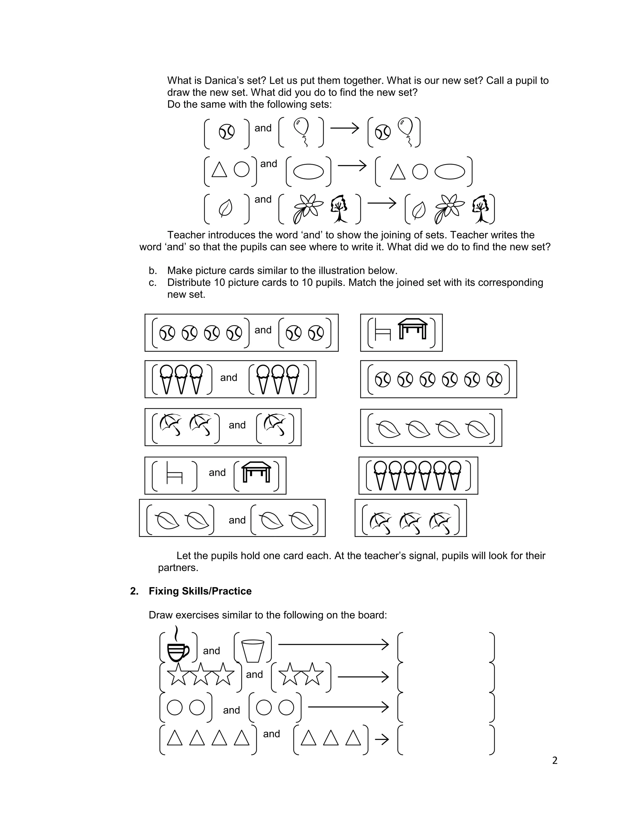 2
What is Danica‟s set? Let us put them together. What is our new set? Call a pupil to
draw the new set. What did you do to find the new set?
Do the same with the following sets:
and
and
and
Teacher introduces the word „and‟ to show the joining of sets. Teacher writes the
word „and‟ so that the pupils can see where to write it. What did we do to find the new set?
b. Make picture cards similar to the illustration below.
c. Distribute 10 picture cards to 10 pupils. Match the joined set with its corresponding
new set.
and
and
and
and
and
Let the pupils hold one card each. At the teacher‟s signal, pupils will look for their
partners.
2. Fixing Skills/Practice
Draw exercises similar to the following on the board:
and
and
and
and
 