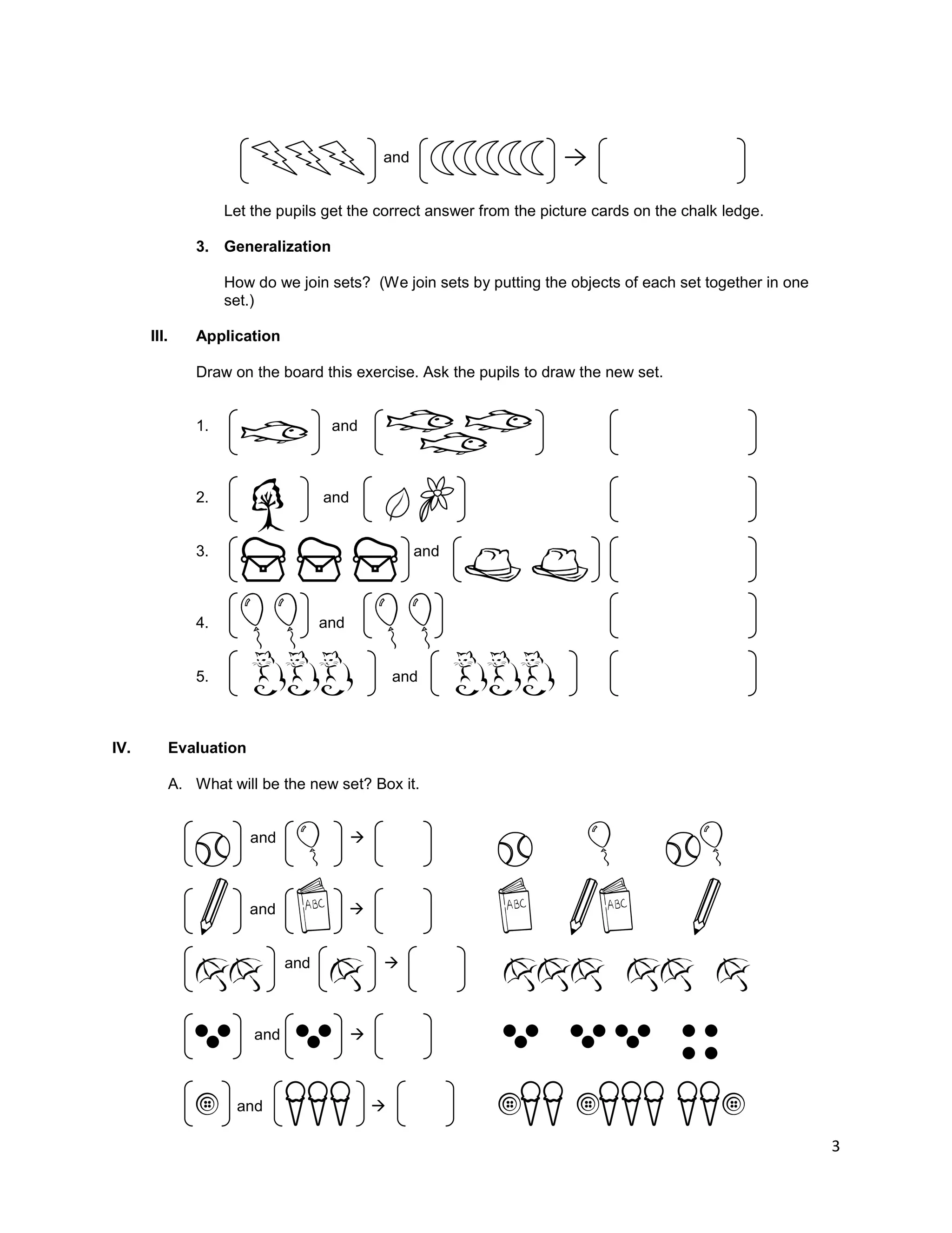 3
and
Let the pupils get the correct answer from the picture cards on the chalk ledge.
3. Generalization
How do we join sets? (We join sets by putting the objects of each set together in one
set.)
III. Application
Draw on the board this exercise. Ask the pupils to draw the new set.
1. and
2. and
3. and
4. and
5. and
IV. Evaluation
A. What will be the new set? Box it.
and 
and 
and 
and 
and 
 