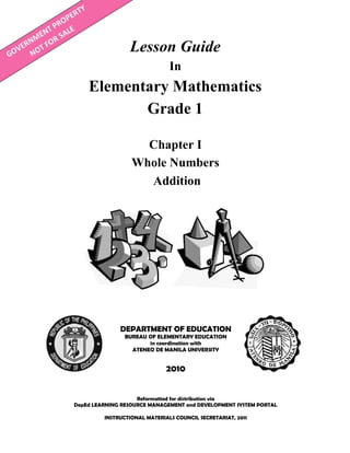 Lesson Guide
In
Elementary Mathematics
Grade 1
Reformatted for distribution via
DepEd LEARNING RESOURCE MANAGEMENT and DEVELOPMENT SYSTEM PORTAL
INSTRUCTIONAL MATERIALS COUNCIL SECRETARIAT, 2011
DEPARTMENT OF EDUCATION
BUREAU OF ELEMENTARY EDUCATION
in coordination with
ATENEO DE MANILA UNIVERSITY
2010
Chapter I
Whole Numbers
Addition
 