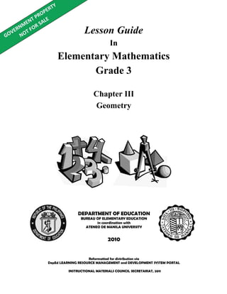 Lesson Guide
In
Elementary Mathematics
Grade 3
Reformatted for distribution via
DepEd LEARNING RESOURCE MANAGEMENT and DEVELOPMENT SYSTEM PORTAL
DEPARTMENT OF EDUCATION
BUREAU OF ELEMENTARY EDUCATION
in coordination with
ATENEO DE MANILA UNIVERSITY
2010
Chapter III
Geometry
INSTRUCTIONAL MATERIALS COUNCIL SECRETARIAT, 2011
 