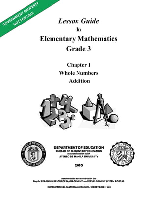 Lesson Guide
In
Elementary Mathematics
Grade 3
Reformatted for distribution via
DepEd LEARNING RESOURCE MANAGEMENT and DEVELOPMENT SYSTEM PORTAL
DEPARTMENT OF EDUCATION
BUREAU OF ELEMENTARY EDUCATION
in coordination with
ATENEO DE MANILA UNIVERSITY
2010
Chapter I
Whole Numbers
Addition
INSTRUCTIONAL MATERIALS COUNCIL SECRETARIAT, 2011
 