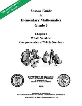 Lesson Guide
In
Elementary Mathematics
Grade 3
Reformatted for distribution via
DepEd LEARNING RESOURCE MANAGEMENT and DEVELOPMENT SYSTEM PORTAL
DEPARTMENT OF EDUCATION
BUREAU OF ELEMENTARY EDUCATION
in coordination with
ATENEO DE MANILA UNIVERSITY
2010
Chapter I
Whole Numbers
Comprehension of Whole Numbers
INSTRUCTIONAL MATERIALS COUNCIL SECRETARIAT, 2011
 