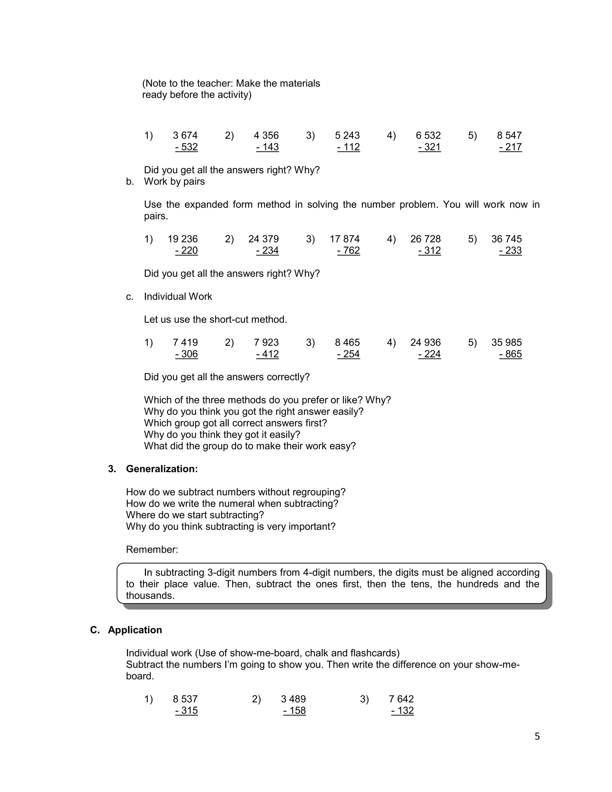 5
1) 3 674 2) 4 356 3) 5 243 4) 6 532 5) 8 547
- 532 - 143 - 112 - 321 - 217
Did you get all the answers right? Why?
b. Work by pairs
Use the expanded form method in solving the number problem. You will work now in
pairs.
1) 19 236 2) 24 379 3) 17 874 4) 26 728 5) 36 745
- 220 - 234 - 762 - 312 - 233
Did you get all the answers right? Why?
c. Individual Work
Let us use the short-cut method.
1) 7 419 2) 7 923 3) 8 465 4) 24 936 5) 35 985
- 306 - 412 - 254 - 224 - 865
Did you get all the answers correctly?
Which of the three methods do you prefer or like? Why?
Why do you think you got the right answer easily?
Which group got all correct answers first?
Why do you think they got it easily?
What did the group do to make their work easy?
3. Generalization:
How do we subtract numbers without regrouping?
How do we write the numeral when subtracting?
Where do we start subtracting?
Why do you think subtracting is very important?
Remember:
In subtracting 3-digit numbers from 4-digit numbers, the digits must be aligned according
to their place value. Then, subtract the ones first, then the tens, the hundreds and the
thousands.
C. Application
Individual work (Use of show-me-board, chalk and flashcards)
Subtract the numbers I’m going to show you. Then write the difference on your show-me-
board.
1) 8 537 2) 3 489 3) 7 642
- 315 - 158 - 132
(Note to the teacher: Make the materials
ready before the activity)
 