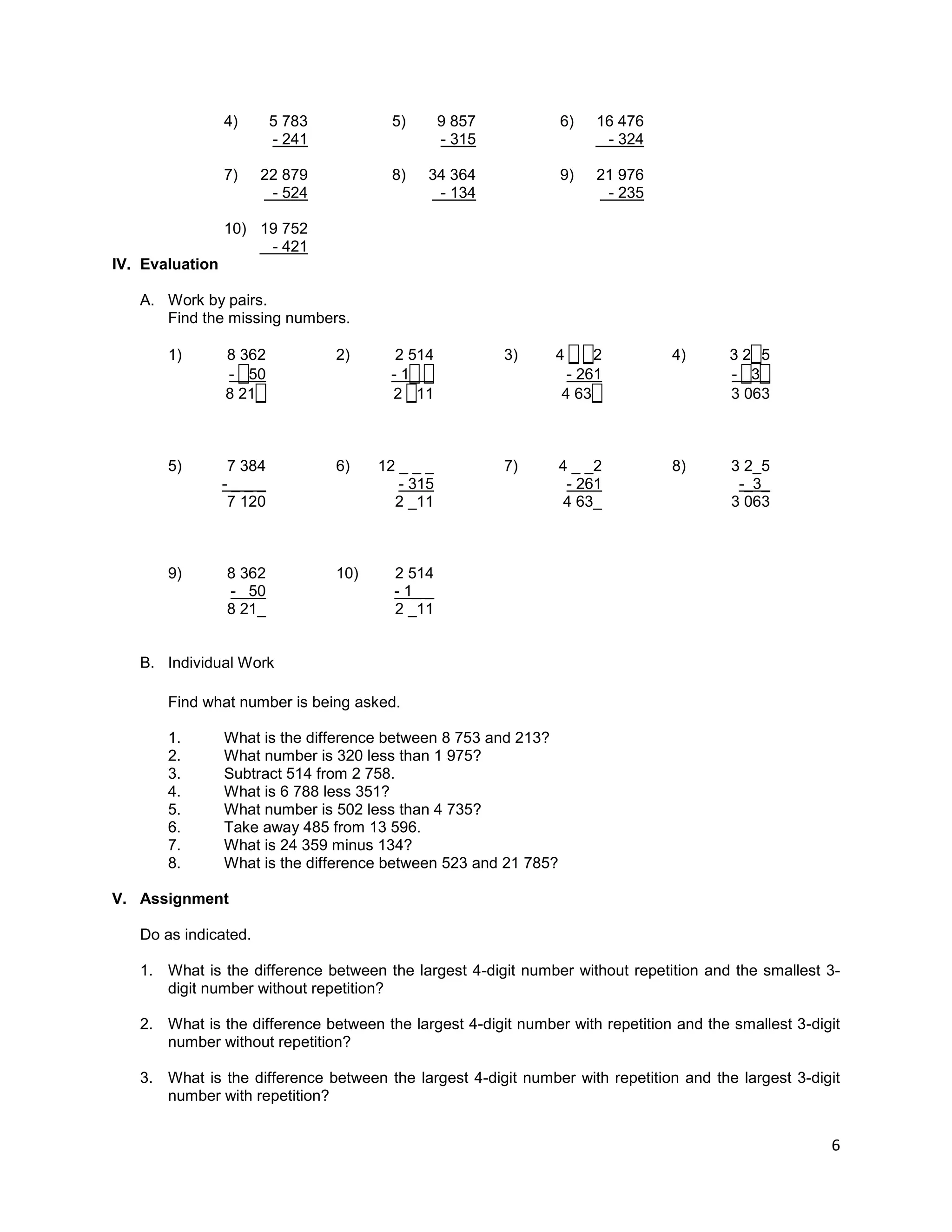 6
4) 5 783 5) 9 857 6) 16 476
- 241 - 315 - 324
7) 22 879 8) 34 364 9) 21 976
- 524 - 134 - 235
10) 19 752
- 421
IV. Evaluation
A. Work by pairs.
Find the missing numbers.
1) 8 362 2) 2 514 3) 4 _ _2 4) 3 2_5
- _50 - 1_ _ - 261 - _3_
8 21_ 2 _11 4 63_ 3 063
5) 7 384 6) 12 _ _ _ 7) 4 _ _2 8) 3 2_5
- _ _ _ - 315 - 261 -_3_
7 120 2 _11 4 63_ 3 063
9) 8 362 10) 2 514
- _50 - 1_ _
8 21_ 2 _11
B. Individual Work
Find what number is being asked.
1. What is the difference between 8 753 and 213?
2. What number is 320 less than 1 975?
3. Subtract 514 from 2 758.
4. What is 6 788 less 351?
5. What number is 502 less than 4 735?
6. Take away 485 from 13 596.
7. What is 24 359 minus 134?
8. What is the difference between 523 and 21 785?
V. Assignment
Do as indicated.
1. What is the difference between the largest 4-digit number without repetition and the smallest 3-
digit number without repetition?
2. What is the difference between the largest 4-digit number with repetition and the smallest 3-digit
number without repetition?
3. What is the difference between the largest 4-digit number with repetition and the largest 3-digit
number with repetition?
 