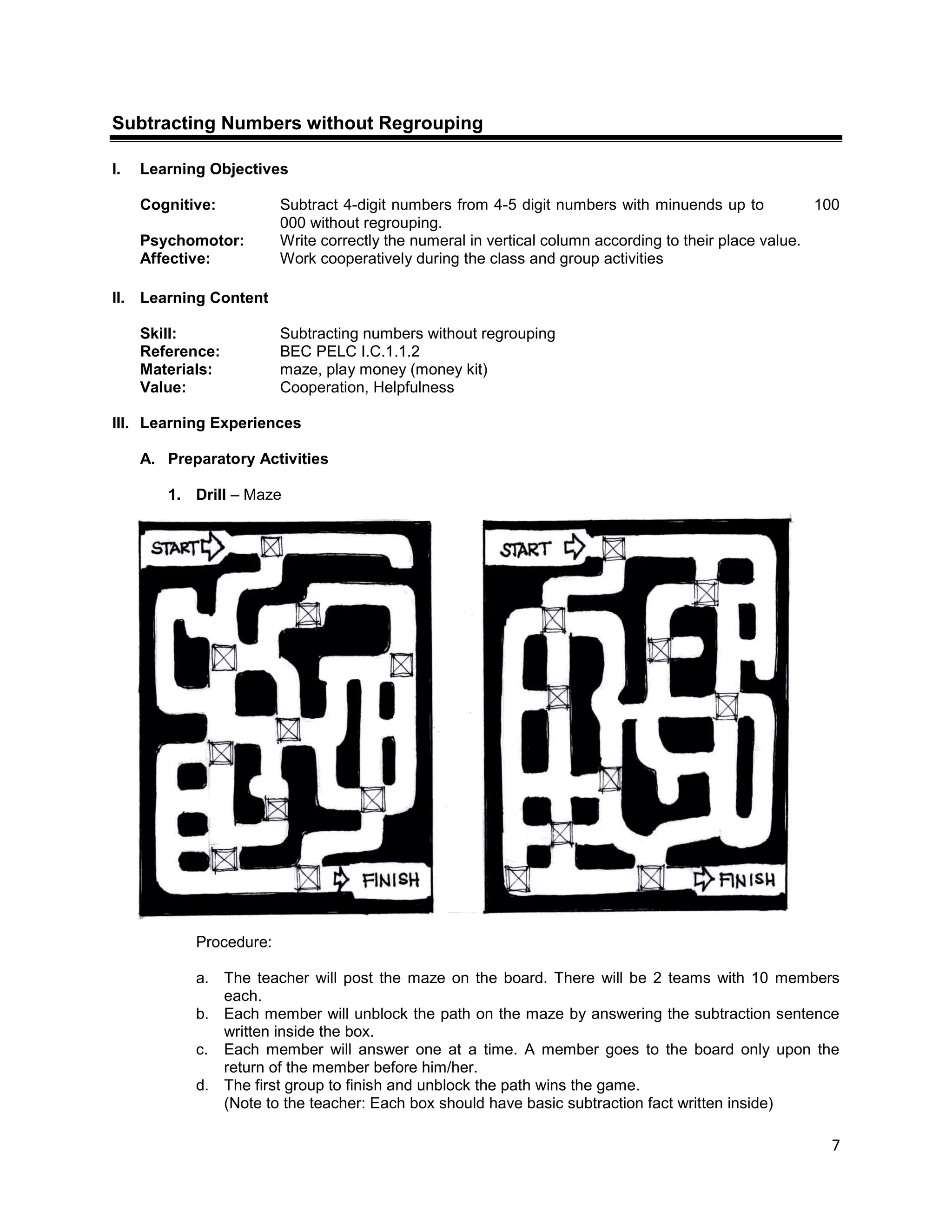 7
Subtracting Numbers without Regrouping
I. Learning Objectives
Cognitive: Subtract 4-digit numbers from 4-5 digit numbers with minuends up to 100
000 without regrouping.
Psychomotor: Write correctly the numeral in vertical column according to their place value.
Affective: Work cooperatively during the class and group activities
II. Learning Content
Skill: Subtracting numbers without regrouping
Reference: BEC PELC I.C.1.1.2
Materials: maze, play money (money kit)
Value: Cooperation, Helpfulness
III. Learning Experiences
A. Preparatory Activities
1. Drill – Maze
Procedure:
a. The teacher will post the maze on the board. There will be 2 teams with 10 members
each.
b. Each member will unblock the path on the maze by answering the subtraction sentence
written inside the box.
c. Each member will answer one at a time. A member goes to the board only upon the
return of the member before him/her.
d. The first group to finish and unblock the path wins the game.
(Note to the teacher: Each box should have basic subtraction fact written inside)
 