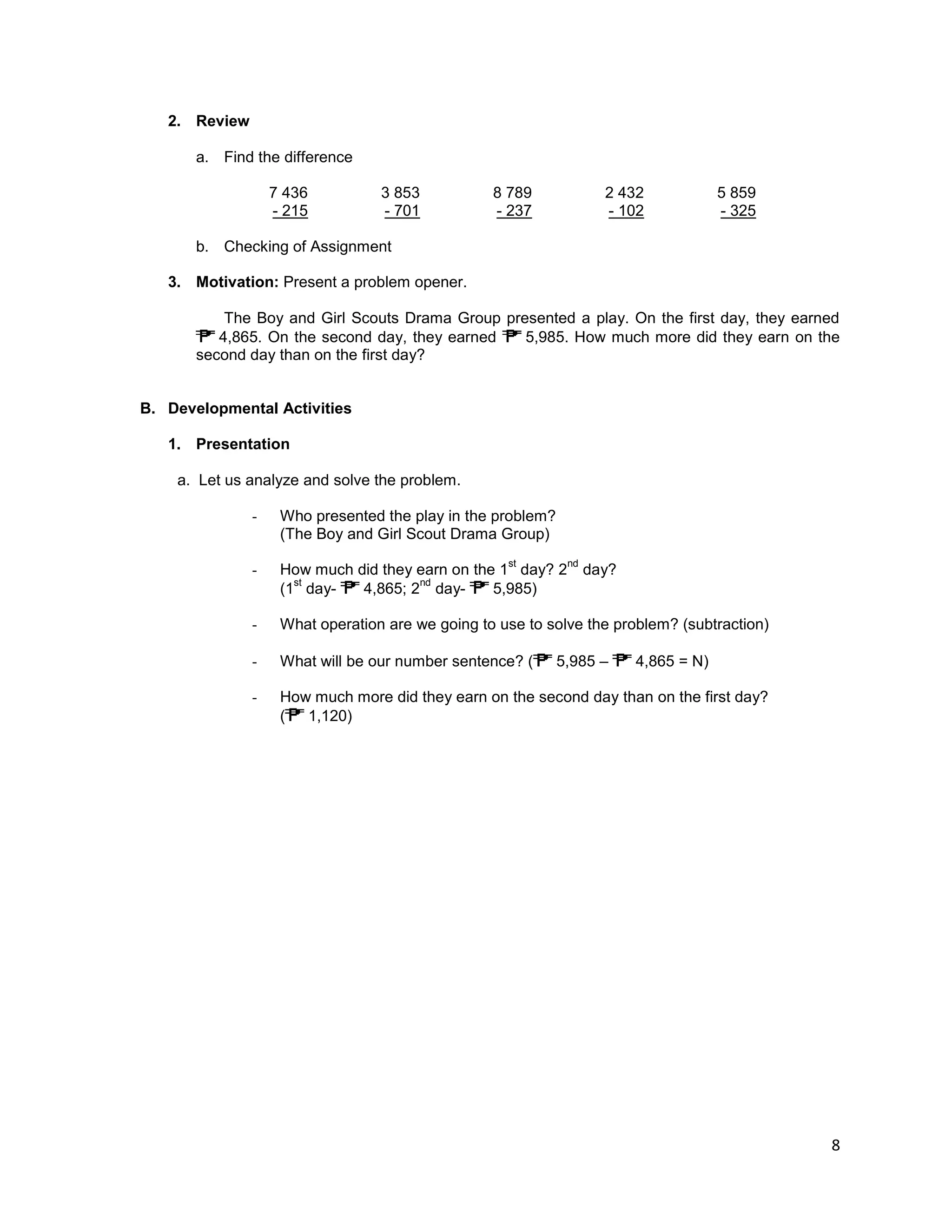 8
2. Review
a. Find the difference
7 436 3 853 8 789 2 432 5 859
- 215 - 701 - 237 - 102 - 325
b. Checking of Assignment
3. Motivation: Present a problem opener.
The Boy and Girl Scouts Drama Group presented a play. On the first day, they earned
4,865. On the second day, they earned 5,985. How much more did they earn on the
second day than on the first day?
B. Developmental Activities
1. Presentation
a. Let us analyze and solve the problem.
- Who presented the play in the problem?
(The Boy and Girl Scout Drama Group)
- How much did they earn on the 1
st
day? 2
nd
day?
(1
st
day- 4,865; 2
nd
day- 5,985)
- What operation are we going to use to solve the problem? (subtraction)
- What will be our number sentence? ( 5,985 – 4,865 = N)
- How much more did they earn on the second day than on the first day?
( 1,120)
 