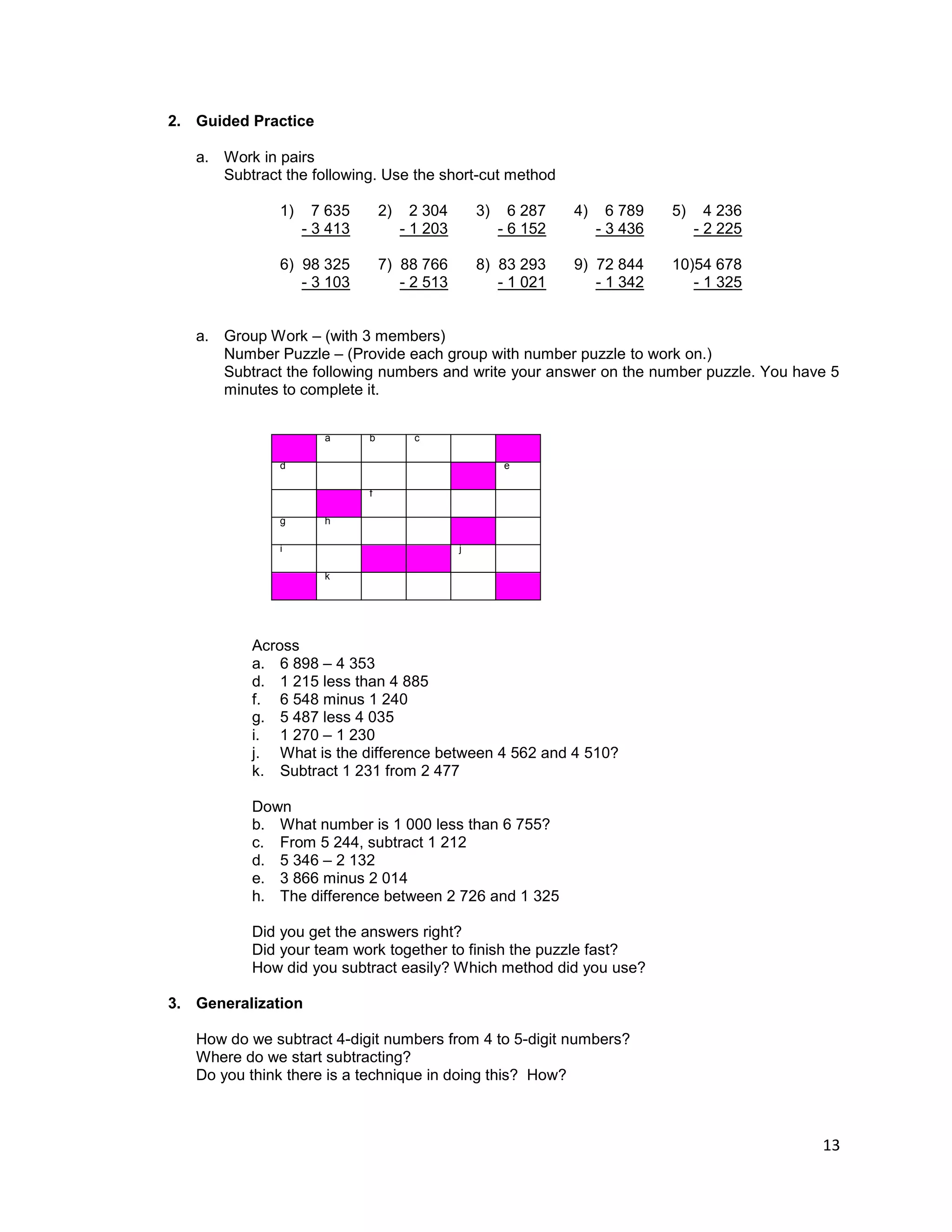 13
2. Guided Practice
a. Work in pairs
Subtract the following. Use the short-cut method
1) 7 635 2) 2 304 3) 6 287 4) 6 789 5) 4 236
- 3 413 - 1 203 - 6 152 - 3 436 - 2 225
6) 98 325 7) 88 766 8) 83 293 9) 72 844 10)54 678
- 3 103 - 2 513 - 1 021 - 1 342 - 1 325
a. Group Work – (with 3 members)
Number Puzzle – (Provide each group with number puzzle to work on.)
Subtract the following numbers and write your answer on the number puzzle. You have 5
minutes to complete it.
a b c
d e
f
g h
i j
k
Across
a. 6 898 – 4 353
d. 1 215 less than 4 885
f. 6 548 minus 1 240
g. 5 487 less 4 035
i. 1 270 – 1 230
j. What is the difference between 4 562 and 4 510?
k. Subtract 1 231 from 2 477
Down
b. What number is 1 000 less than 6 755?
c. From 5 244, subtract 1 212
d. 5 346 – 2 132
e. 3 866 minus 2 014
h. The difference between 2 726 and 1 325
Did you get the answers right?
Did your team work together to finish the puzzle fast?
How did you subtract easily? Which method did you use?
3. Generalization
How do we subtract 4-digit numbers from 4 to 5-digit numbers?
Where do we start subtracting?
Do you think there is a technique in doing this? How?
 