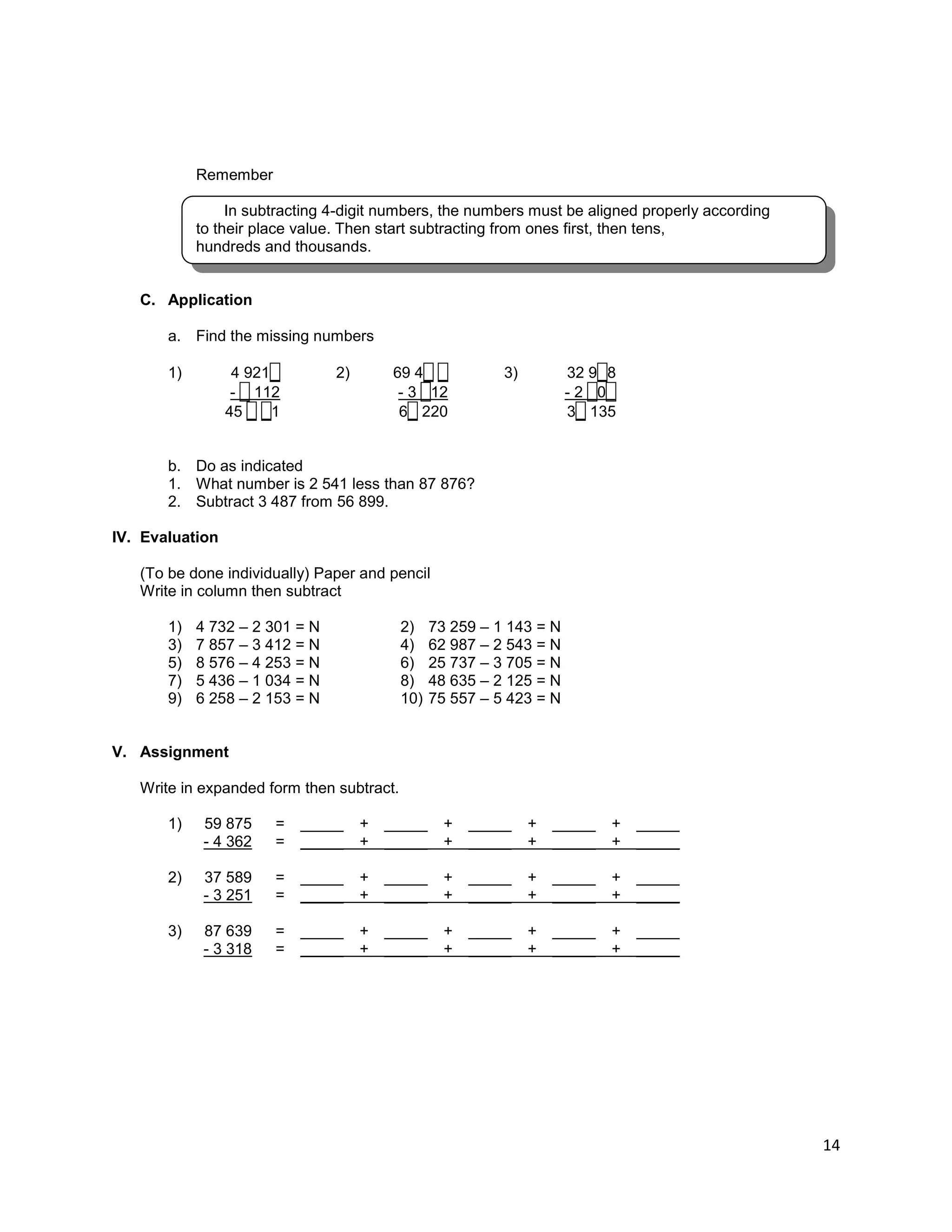 14
Remember
In subtracting 4-digit numbers, the numbers must be aligned properly according
to their place value. Then start subtracting from ones first, then tens,
hundreds and thousands.
C. Application
a. Find the missing numbers
1) 4 921_ 2) 69 4_ _ 3) 32 9_8
- _ 112 - 3 _12 - 2 _0_
45 _ _1 6_ 220 3_ 135
b. Do as indicated
1. What number is 2 541 less than 87 876?
2. Subtract 3 487 from 56 899.
IV. Evaluation
(To be done individually) Paper and pencil
Write in column then subtract
1) 4 732 – 2 301 = N
3) 7 857 – 3 412 = N
5) 8 576 – 4 253 = N
7) 5 436 – 1 034 = N
9) 6 258 – 2 153 = N
2) 73 259 – 1 143 = N
4) 62 987 – 2 543 = N
6) 25 737 – 3 705 = N
8) 48 635 – 2 125 = N
10) 75 557 – 5 423 = N
V. Assignment
Write in expanded form then subtract.
1) 59 875 = _____ + _____ + _____ + _____ + _____
- 4 362 = _____ + _____ + _____ + _____ + _____
2) 37 589 = _____ + _____ + _____ + _____ + _____
- 3 251 = _____ + _____ + _____ + _____ + _____
3) 87 639 = _____ + _____ + _____ + _____ + _____
- 3 318 = _____ + _____ + _____ + _____ + _____
 