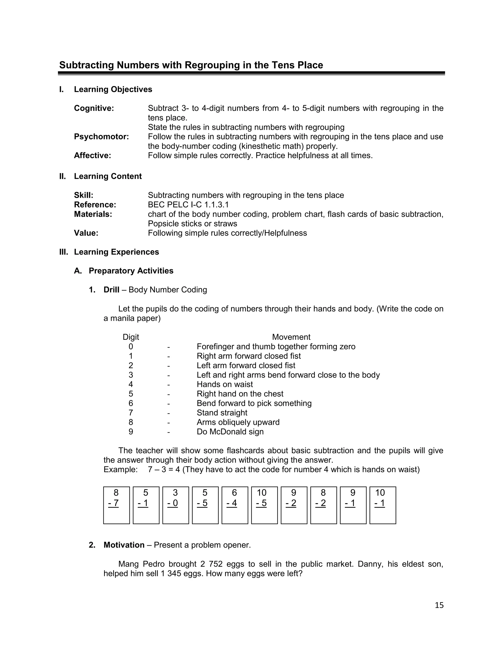 15
Subtracting Numbers with Regrouping in the Tens Place
I. Learning Objectives
Cognitive: Subtract 3- to 4-digit numbers from 4- to 5-digit numbers with regrouping in the
tens place.
State the rules in subtracting numbers with regrouping
Psychomotor: Follow the rules in subtracting numbers with regrouping in the tens place and use
the body-number coding (kinesthetic math) properly.
Affective: Follow simple rules correctly. Practice helpfulness at all times.
II. Learning Content
Skill: Subtracting numbers with regrouping in the tens place
Reference: BEC PELC I-C 1.1.3.1
Materials: chart of the body number coding, problem chart, flash cards of basic subtraction,
Popsicle sticks or straws
Value: Following simple rules correctly/Helpfulness
III. Learning Experiences
A. Preparatory Activities
1. Drill – Body Number Coding
Let the pupils do the coding of numbers through their hands and body. (Write the code on
a manila paper)
Digit Movement
0
1
2
3
4
5
6
7
8
9
- Forefinger and thumb together forming zero
- Right arm forward closed fist
- Left arm forward closed fist
- Left and right arms bend forward close to the body
- Hands on waist
- Right hand on the chest
- Bend forward to pick something
- Stand straight
- Arms obliquely upward
- Do McDonald sign
The teacher will show some flashcards about basic subtraction and the pupils will give
the answer through their body action without giving the answer.
Example: 7 – 3 = 4 (They have to act the code for number 4 which is hands on waist)
2. Motivation – Present a problem opener.
Mang Pedro brought 2 752 eggs to sell in the public market. Danny, his eldest son,
helped him sell 1 345 eggs. How many eggs were left?
8
- 7
5
- 1
3
- 0
5
- 5
6
- 4
10
- 5
9
- 2
8
- 2
9
- 1
10
- 1
 