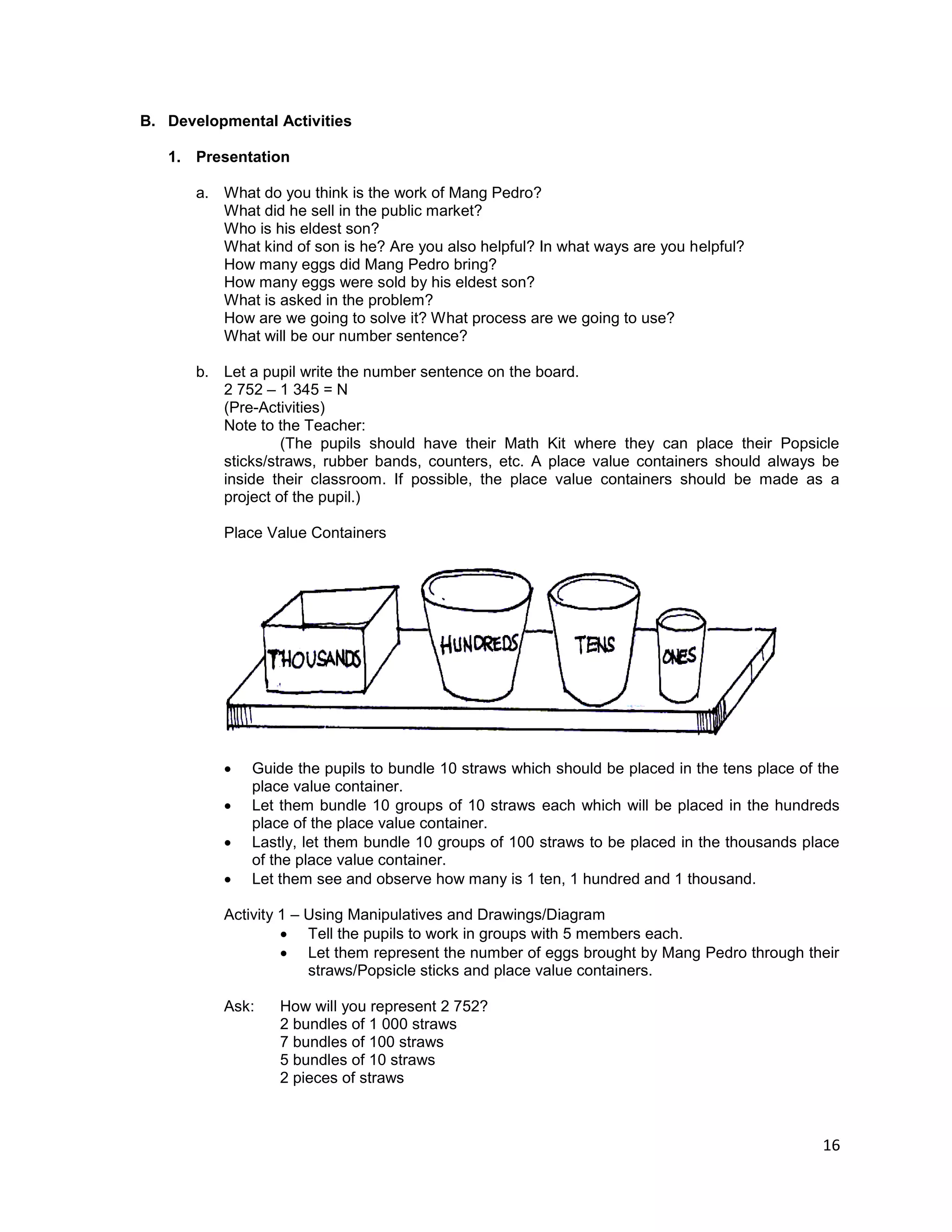 16
B. Developmental Activities
1. Presentation
a. What do you think is the work of Mang Pedro?
What did he sell in the public market?
Who is his eldest son?
What kind of son is he? Are you also helpful? In what ways are you helpful?
How many eggs did Mang Pedro bring?
How many eggs were sold by his eldest son?
What is asked in the problem?
How are we going to solve it? What process are we going to use?
What will be our number sentence?
b. Let a pupil write the number sentence on the board.
2 752 – 1 345 = N
(Pre-Activities)
Note to the Teacher:
(The pupils should have their Math Kit where they can place their Popsicle
sticks/straws, rubber bands, counters, etc. A place value containers should always be
inside their classroom. If possible, the place value containers should be made as a
project of the pupil.)
Place Value Containers
 Guide the pupils to bundle 10 straws which should be placed in the tens place of the
place value container.
 Let them bundle 10 groups of 10 straws each which will be placed in the hundreds
place of the place value container.
 Lastly, let them bundle 10 groups of 100 straws to be placed in the thousands place
of the place value container.
 Let them see and observe how many is 1 ten, 1 hundred and 1 thousand.
Activity 1 – Using Manipulatives and Drawings/Diagram
 Tell the pupils to work in groups with 5 members each.
 Let them represent the number of eggs brought by Mang Pedro through their
straws/Popsicle sticks and place value containers.
Ask: How will you represent 2 752?
2 bundles of 1 000 straws
7 bundles of 100 straws
5 bundles of 10 straws
2 pieces of straws
 