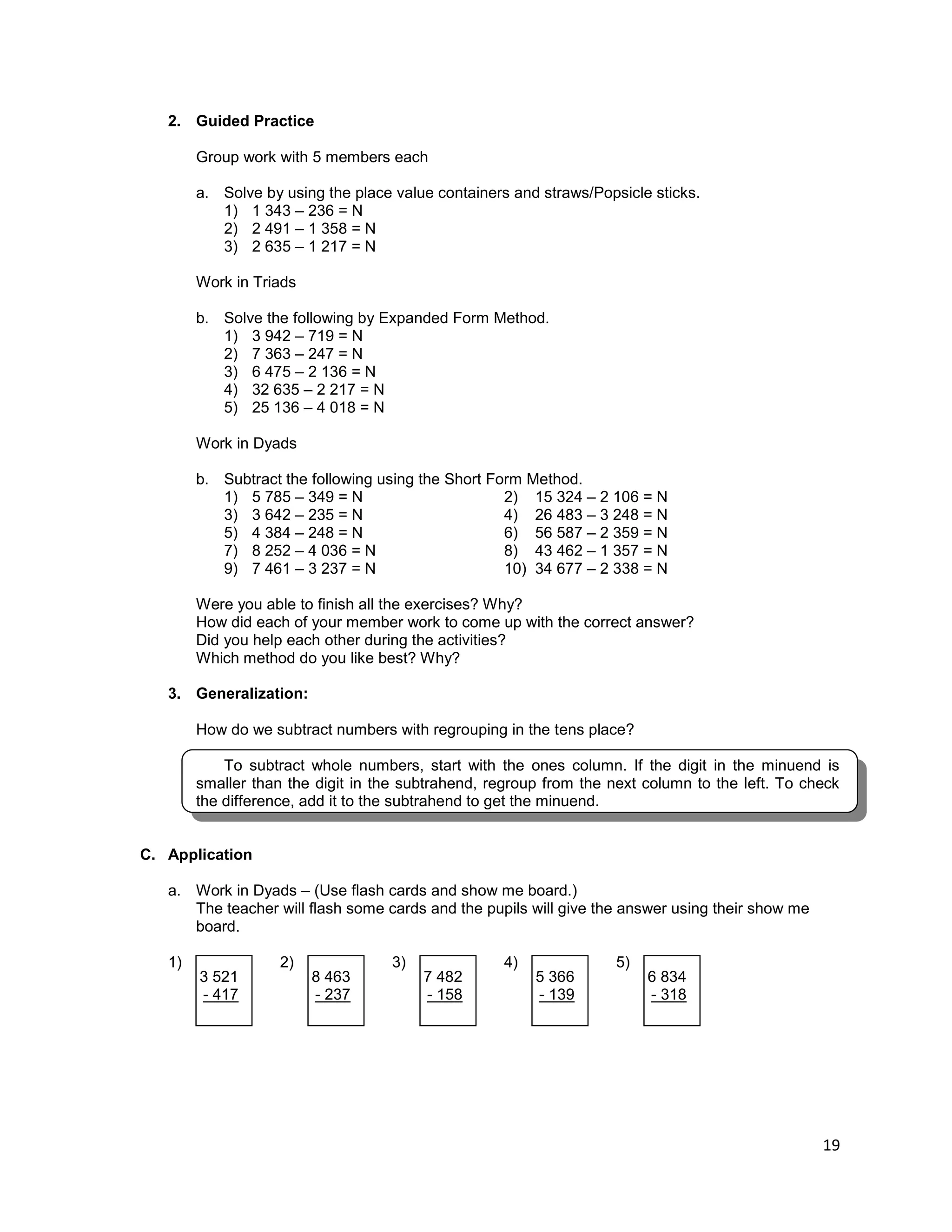 19
2. Guided Practice
Group work with 5 members each
a. Solve by using the place value containers and straws/Popsicle sticks.
1) 1 343 – 236 = N
2) 2 491 – 1 358 = N
3) 2 635 – 1 217 = N
Work in Triads
b. Solve the following by Expanded Form Method.
1) 3 942 – 719 = N
2) 7 363 – 247 = N
3) 6 475 – 2 136 = N
4) 32 635 – 2 217 = N
5) 25 136 – 4 018 = N
Work in Dyads
b. Subtract the following using the Short Form Method.
1) 5 785 – 349 = N 2) 15 324 – 2 106 = N
3) 3 642 – 235 = N 4) 26 483 – 3 248 = N
5) 4 384 – 248 = N 6) 56 587 – 2 359 = N
7) 8 252 – 4 036 = N 8) 43 462 – 1 357 = N
9) 7 461 – 3 237 = N 10) 34 677 – 2 338 = N
Were you able to finish all the exercises? Why?
How did each of your member work to come up with the correct answer?
Did you help each other during the activities?
Which method do you like best? Why?
3. Generalization:
How do we subtract numbers with regrouping in the tens place?
To subtract whole numbers, start with the ones column. If the digit in the minuend is
smaller than the digit in the subtrahend, regroup from the next column to the left. To check
the difference, add it to the subtrahend to get the minuend.
C. Application
a. Work in Dyads – (Use flash cards and show me board.)
The teacher will flash some cards and the pupils will give the answer using their show me
board.
1) 2) 3) 4) 5)
3 521
- 417
8 463
- 237
7 482
- 158
5 366
- 139
6 834
- 318
 