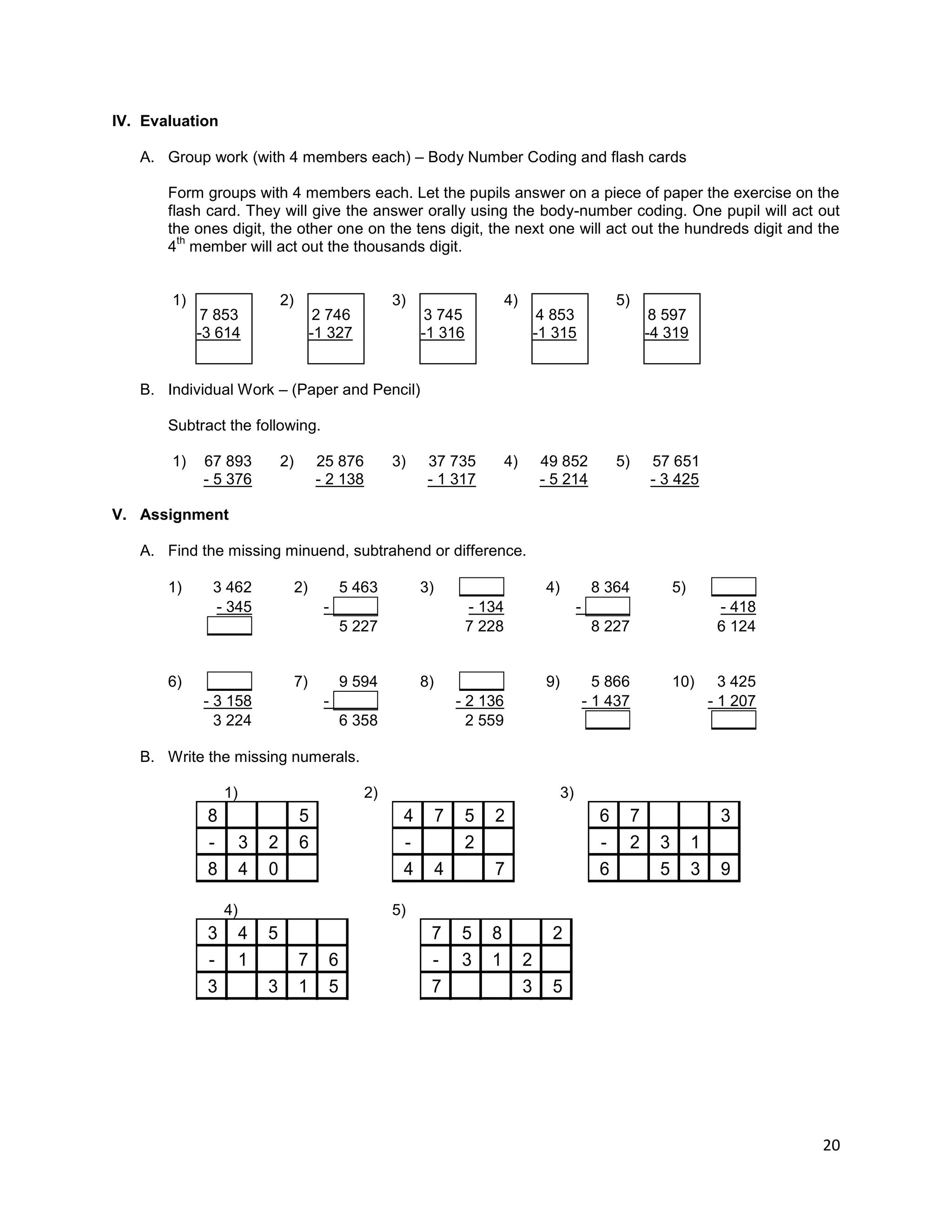 20
IV. Evaluation
A. Group work (with 4 members each) – Body Number Coding and flash cards
Form groups with 4 members each. Let the pupils answer on a piece of paper the exercise on the
flash card. They will give the answer orally using the body-number coding. One pupil will act out
the ones digit, the other one on the tens digit, the next one will act out the hundreds digit and the
4
th
member will act out the thousands digit.
1) 2) 3) 4) 5)
B. Individual Work – (Paper and Pencil)
Subtract the following.
1) 67 893 2) 25 876 3) 37 735 4) 49 852 5) 57 651
- 5 376 - 2 138 - 1 317 - 5 214 - 3 425
V. Assignment
A. Find the missing minuend, subtrahend or difference.
1) 3 462 2) 5 463 3) _____ 4) 8 364 5) _____
- 345 - _____ - 134 - _____ - 418
_____ 5 227 7 228 8 227 6 124
6) _____ 7) 9 594 8) _____ 9) 5 866 10) 3 425
- 3 158 - _____ - 2 136 - 1 437 - 1 207
3 224 6 358 2 559 _____ _____
B. Write the missing numerals.
1) 2) 3)
8 5
- 3 2 6
8 4 0
4 7 5 2
- 2
4 4 7
6 7 3
- 2 3 1
6 5 3 9
4) 5)
3 4 5
- 1 7 6
3 3 1 5
7 5 8 2
- 3 1 2
7 3 5
7 853
-3 614
2 746
-1 327
3 745
-1 316
4 853
-1 315
8 597
-4 319
 