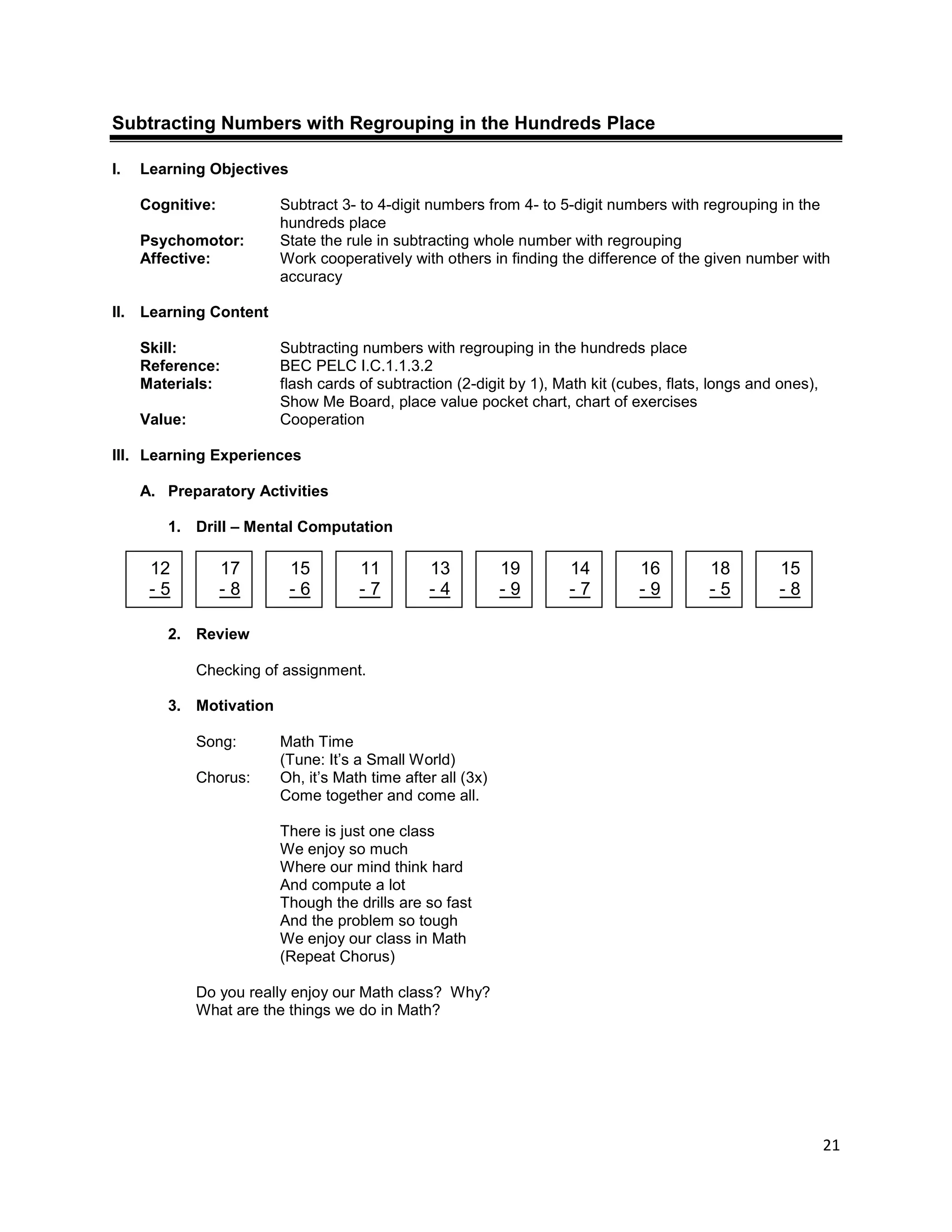 21
Subtracting Numbers with Regrouping in the Hundreds Place
I. Learning Objectives
Cognitive: Subtract 3- to 4-digit numbers from 4- to 5-digit numbers with regrouping in the
hundreds place
Psychomotor: State the rule in subtracting whole number with regrouping
Affective: Work cooperatively with others in finding the difference of the given number with
accuracy
II. Learning Content
Skill: Subtracting numbers with regrouping in the hundreds place
Reference: BEC PELC I.C.1.1.3.2
Materials: flash cards of subtraction (2-digit by 1), Math kit (cubes, flats, longs and ones),
Show Me Board, place value pocket chart, chart of exercises
Value: Cooperation
III. Learning Experiences
A. Preparatory Activities
1. Drill – Mental Computation
2. Review
Checking of assignment.
3. Motivation
Song: Math Time
(Tune: It’s a Small World)
Chorus: Oh, it’s Math time after all (3x)
Come together and come all.
There is just one class
We enjoy so much
Where our mind think hard
And compute a lot
Though the drills are so fast
And the problem so tough
We enjoy our class in Math
(Repeat Chorus)
Do you really enjoy our Math class? Why?
What are the things we do in Math?
12
- 5
17
- 8
15
- 6
11
- 7
13
- 4
19
- 9
14
- 7
16
- 9
18
- 5
15
- 8
 