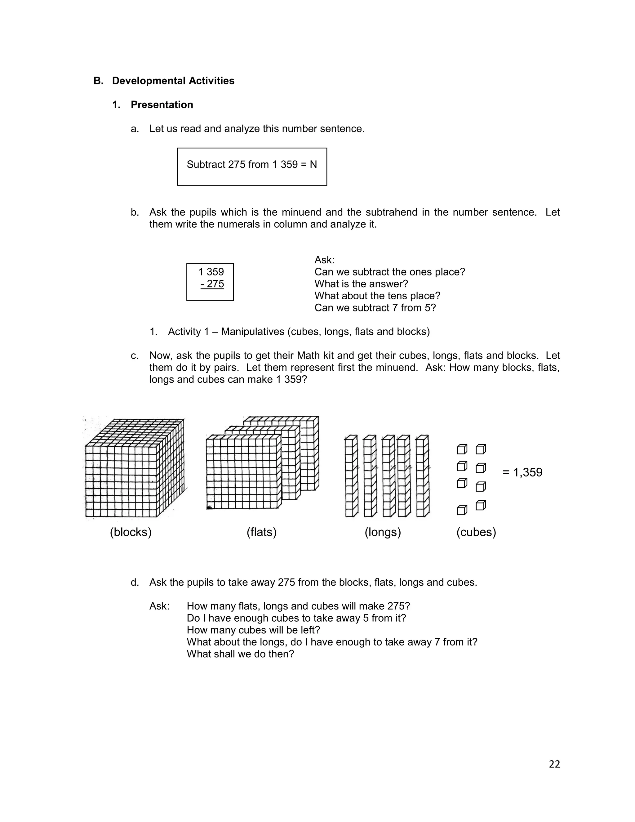 22
B. Developmental Activities
1. Presentation
a. Let us read and analyze this number sentence.
Subtract 275 from 1 359 = N
b. Ask the pupils which is the minuend and the subtrahend in the number sentence. Let
them write the numerals in column and analyze it.
1 359
- 275
Ask:
Can we subtract the ones place?
What is the answer?
What about the tens place?
Can we subtract 7 from 5?
1. Activity 1 – Manipulatives (cubes, longs, flats and blocks)
c. Now, ask the pupils to get their Math kit and get their cubes, longs, flats and blocks. Let
them do it by pairs. Let them represent first the minuend. Ask: How many blocks, flats,
longs and cubes can make 1 359?
d. Ask the pupils to take away 275 from the blocks, flats, longs and cubes.
Ask: How many flats, longs and cubes will make 275?
Do I have enough cubes to take away 5 from it?
How many cubes will be left?
What about the longs, do I have enough to take away 7 from it?
What shall we do then?
= 1,359
(blocks) (flats) (longs) (cubes)
 