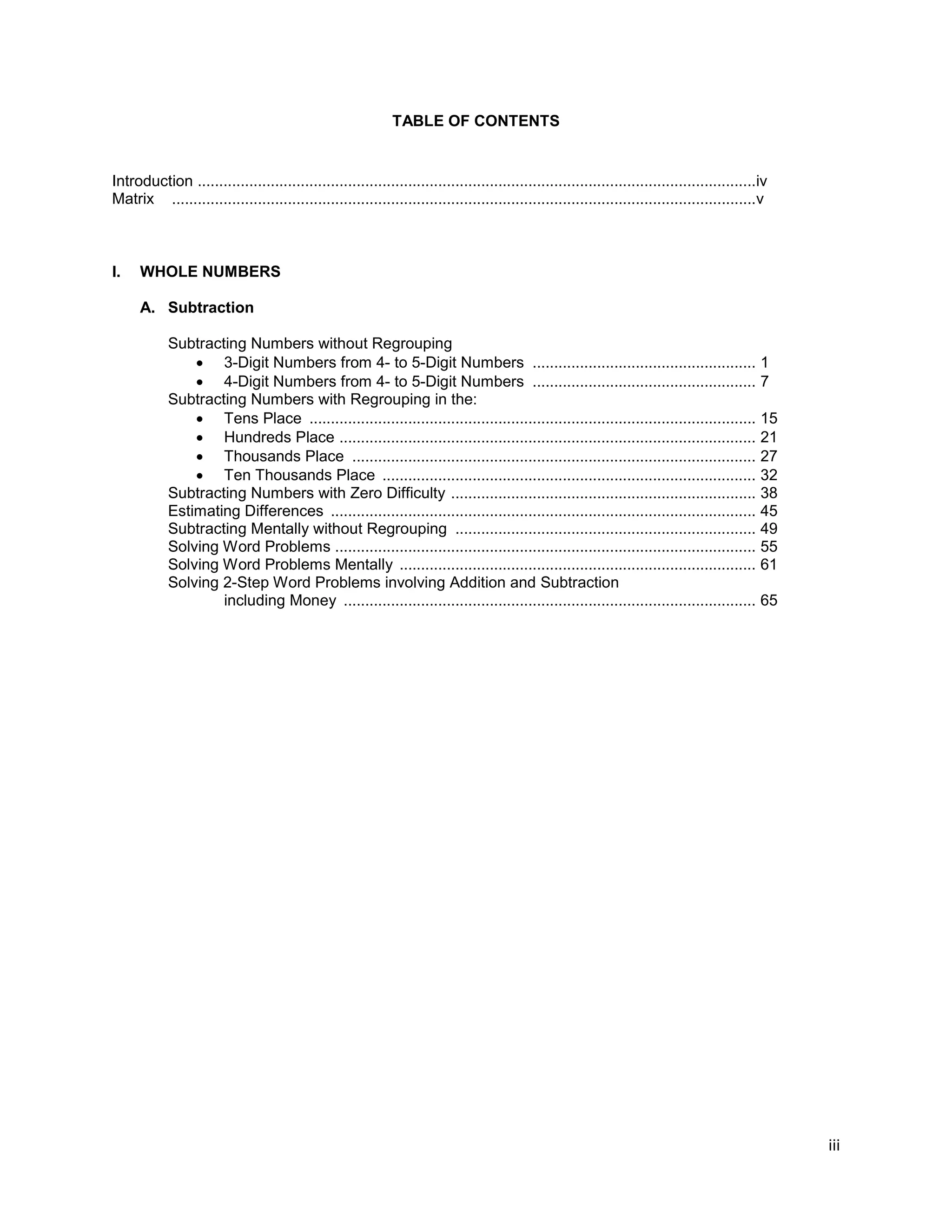 iii
TABLE OF CONTENTS
Introduction ..................................................................................................................................iv
Matrix ........................................................................................................................................v
I. WHOLE NUMBERS
A. Subtraction
Subtracting Numbers without Regrouping
 3-Digit Numbers from 4- to 5-Digit Numbers .................................................... 1
 4-Digit Numbers from 4- to 5-Digit Numbers .................................................... 7
Subtracting Numbers with Regrouping in the:
 Tens Place ........................................................................................................ 15
 Hundreds Place ................................................................................................. 21
 Thousands Place .............................................................................................. 27
 Ten Thousands Place ....................................................................................... 32
Subtracting Numbers with Zero Difficulty ....................................................................... 38
Estimating Differences ................................................................................................... 45
Subtracting Mentally without Regrouping ...................................................................... 49
Solving Word Problems .................................................................................................. 55
Solving Word Problems Mentally ................................................................................... 61
Solving 2-Step Word Problems involving Addition and Subtraction
including Money ................................................................................................ 65
 