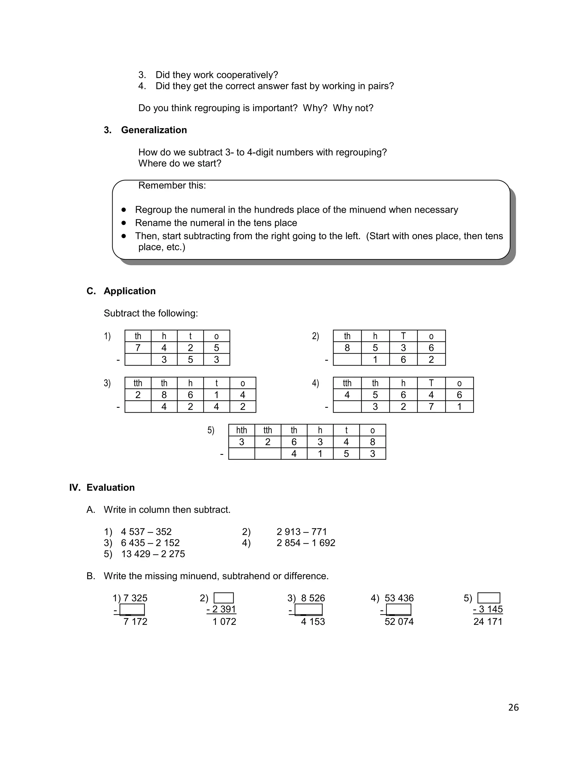 26
3. Did they work cooperatively?
4. Did they get the correct answer fast by working in pairs?
Do you think regrouping is important? Why? Why not?
3. Generalization
How do we subtract 3- to 4-digit numbers with regrouping?
Where do we start?
Remember this:
 Regroup the numeral in the hundreds place of the minuend when necessary
 Rename the numeral in the tens place
 Then, start subtracting from the right going to the left. (Start with ones place, then tens
place, etc.)
C. Application
Subtract the following:
1) th h t o 2) th h T o
7 4 2 5 8 5 3 6
- 3 5 3 - 1 6 2
3) tth th h t o 4) tth th h T o
2 8 6 1 4 4 5 6 4 6
- 4 2 4 2 - 3 2 7 1
5) hth tth th h t o
3 2 6 3 4 8
- 4 1 5 3
IV. Evaluation
A. Write in column then subtract.
1) 4 537 – 352 2) 2 913 – 771
3) 6 435 – 2 152 4) 2 854 – 1 692
5) 13 429 – 2 275
B. Write the missing minuend, subtrahend or difference.
1) 7 325 2) . 3) 8 526 4) 53 436 5) .
- _ . - 2 391 - _ . - _ . - 3 145
7 172 1 072 4 153 52 074 24 171
 